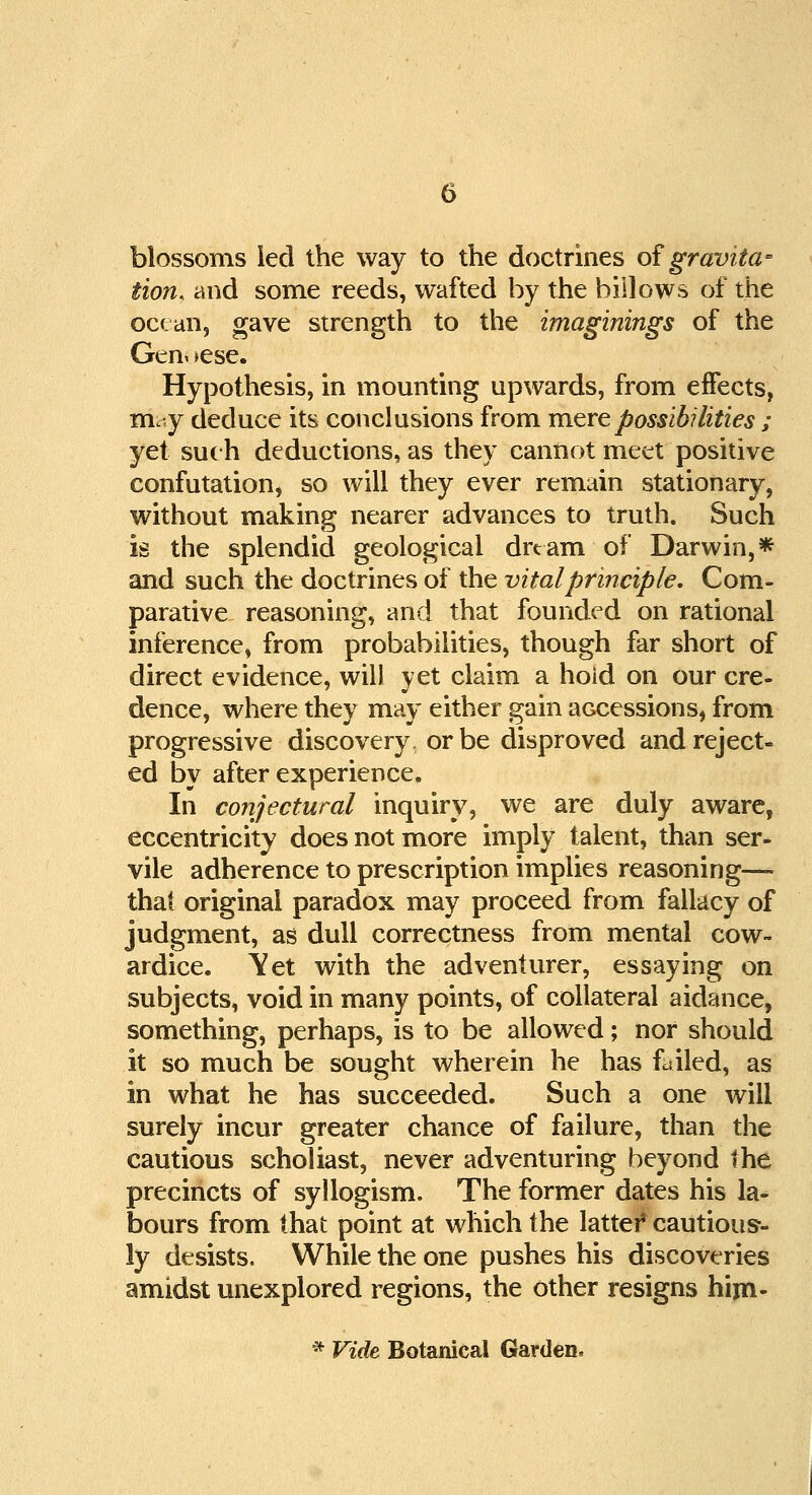 blossoms led the way to the doctrines of gravita- tion, and some reeds, wafted by the billows of the ocean, gave strength to the imaginings of the Gen< >ese. Hypothesis, in mounting upwards, from effects, my deduce its conclusions from mere possibilities ; yet such deductions, as they cannot meet positive confutation, so will they ever remain stationary, without making nearer advances to truth. Such is the splendid geological dream of Darwin,* and such the doctrines of the vital principle. Com- parative reasoning, and that founded on rational inference, from probabilities, though far short of direct evidence, will yet claim a hold on our cre- dence, where they may either gain accessions, from progressive discovery or be disproved and reject- ed by after experience. In conjectural inquiry, we are duly aware, eccentricity does not more imply talent, than ser- vile adherence to prescription implies reasoning— that original paradox may proceed from fallacy of judgment, as dull correctness from mental cow- ardice. Yet with the adventurer, essaying on subjects, void in many points, of collateral aidance, something, perhaps, is to be allowed; nor should it so much be sought wherein he has failed, as in what he has succeeded. Such a one will surely incur greater chance of failure, than the cautious scholiast, never adventuring beyond the precincts of syllogism. The former dates his la- bours from that point at which the latter* cautious-- ly desists. While the one pushes his discoveries amidst unexplored regions, the other resigns him- * Vide Botanical Garden.