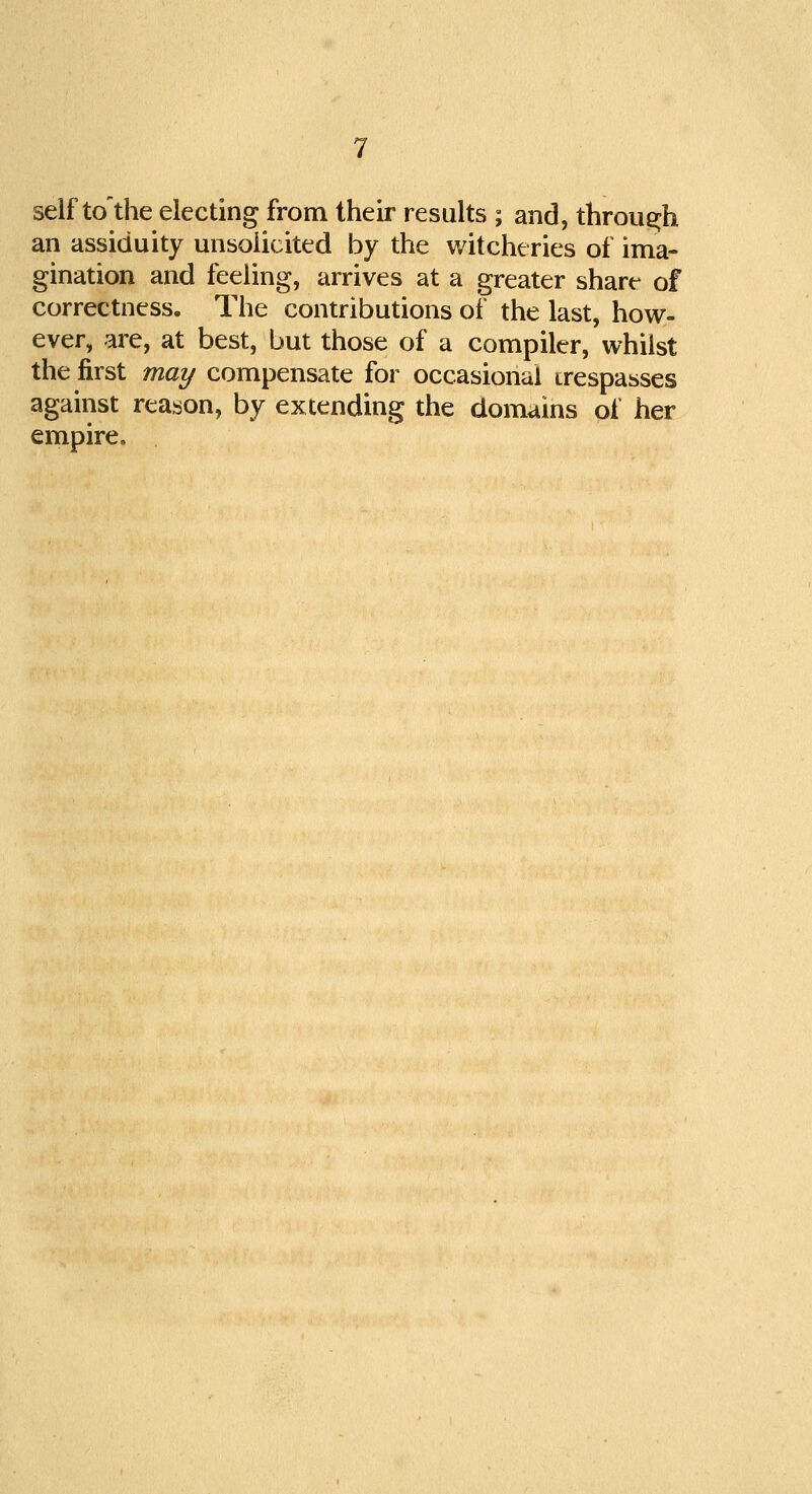 self tcTthe electing from their results ; and, through an assiduity unsolicited by the witcheries of ima- gination and feeling, arrives at a greater share- of correctness. The contributions of the last, how- ever, are, at best, but those of a compiler, whilst the first may compensate for occasional trespasses against reason, by extending the domains of her empire.