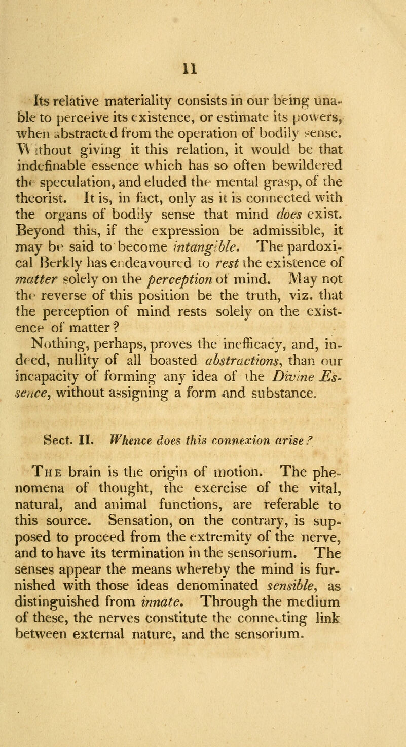 Its relative materiality consists in our being una- ble to perceive its existence, or estimate its powers, when abstracted from the operation of bodily sense. W tthout giving it this relation, it would be that indefinable essence which has so often bewildered the speculation, and eluded the mental grasp, of ihe theorist. It is, in fact, only as it is connected with the organs of bodily sense that mind does exist. Beyond this, if the expression be admissible, it may be said to become intangible. The pardoxi- cal Berkly has endeavoured to rest the existence of matter solely on the perception ol mind. May not the reverse of this position be the truth, viz. that the perception of mind rests solely on the exist- ence of matter ? Nothing, perhaps, proves the inefncacy, and, in- deed, nullity of all boasted abstractions, than our incapacity of forming any idea of ihe Divine Es- sence•, without assigning a form and substance. Sect. II. Whence does this connexion arise.7 The brain is the origin of motion. The phe- nomena of thought, the exercise of the vital, natural, and animal functions, are referable to this source. Sensation, on the contrary, is sup- posed to proceed from the extremity of the nerve, and to have its termination in the sensorium. The senses appear the means whereby the mind is fur- nished with those ideas denominated sensible, as distinguished from innate. Through the medium of these, the nerves constitute the connecting link between external nature, and the sensorium.