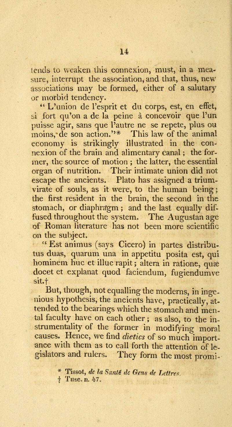 leads to weaken this connexion, must, in a mea- sure, interrupt the association, and that, thus, new associations may be formed, either of a salutary or morbid tendency.  L'union de Tesprit et du corps, est, en effet, bi fort qu'on a de la peine a concevoir que l'un puisse agir, sans que l'autre ne se repete, plus ou moins,de son action.* This law of the animal economy is strikingly illustrated in the con- nexion of the brain and alimentary canal; the for- mer, the source of motion ; the latter, the essential organ of nutrition. Their intimate union did not escape the ancients. Plato has assigned a trium- virate of souls, as it were, to the human being; the first resident in the brain, the second in the stomach, or diaphrafgm ; and the last equally dif- fused throughout the system. The Augustan age of Roman literature has not been more scientific on the subject. u Est animus (says Cicero) in partes distribu- tus duas, quarum una in appetitu posita est, qui hominem hue et illuc rapit; altera in ratione, quae docet et explanat quod faciendum, fugiendumve sit.f But, though, not equalling the moderns, in inge- nious hypothesis, the ancients have, practically, at- tended to the bearings which the stomach and men- tal faculty have on each other; as also, to the in- strumentality of the former in modifying moral causes. Hence, we find dietics of so much import- ance with them as to call forth the attention of le- gislators and rulers. They form the most promi- * Tissot, de la Santi de Gem de Lettres, f Tusc. n. 47.