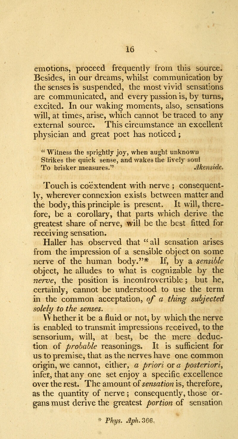 emotions, proceed frequently from this source. Besides, in our dreams, whilst communication by the senses is suspended, the most vivid sensations are communicated, and every passion is, by turns, excited. In our waking moments, also, sensations will, at times, arise, which cannot be traced to any external source. This circumstance an excellent physician and great poet has noticed;  Witness the sprightly joy, when aught unknown Strikes the quick sense, and wakes the lively soul To brisker measures.'' Memide, Touch is co'extendent with nerve ; consequent- ly, wherever connexion exists between matter and the body, this principle is present. It will, there- fore, be a corollary, that parts which derive the greatest share of nerve, will be the best fitted for receiving sensation. Haller has observed that all sensation arises from the impression of a sensible object on some nerve of the human body.* If, by a sensible object, he alludes to what is cognizable by the nerve, the position is incontrovertible; but he, certainly, cannot be understood to use the term in the common acceptation, of a thing subjected solely to the senses. YY hether it be a fluid or not, by which the nerve is enabled to transmit impressions received, to the sensorium, will, at best, be the mere deduc- tion of probable reasonings. It is sufficient for us to premise, that as the nerves have one common origin, we cannot, either, a priori or a posteriorly infer, that any one set enjoy a specific excellence over the rest. The amount of sensation is, therefore, as the quantity of nerve ; consequently, those or- gans must derive the greatest portion of sensation f Pkys. Aph.366,