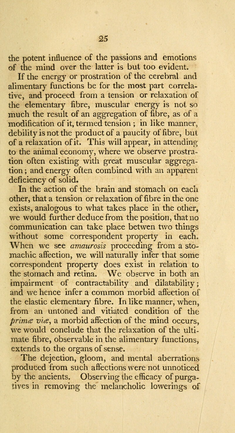 the potent influence of the passions and emotions of the mind over the latter is but too evident. If the energy or prostration of the cerebral and alimentary functions be for the most part correla- tive, and proceed from a tension or relaxation of the elementary fibre, muscular energy is not so much the result of an aggregation of fibre, as of a modification of it, termed tension ; in like mannei% debility is not the product of a paucity of fibre, but of a relaxation of it. This will appear, in attending to the animal economy, where we observe prostra- tion often existing with great muscular aggrega- tion ; and energy often combined with an apparent deficiency of solid. In the action of the brain and stomach on each other, that a tension or relaxation of fibre in the one exists, analogous to what takes place in the other, we would further deduce from the position, that no communication can take place betwen two things without some correspondent property in each. When we see amaurosis proceeding from a sto- machic affection, we will naturally infer that some correspondent property does exist in relation to the stomach and retina. We observe in both an impairment of contractability and dilatability; and we hence infer a common morbid affection of the elastic elementary fibre. In like manner, when, from an untoned and vitiated condition of the prima via, a morbid affection of the mind occurs, we would conclude that the relaxation of the ulti- mate fibre, observable in the alimentary functions, extends to the organs of sense. The dejection, gloom, and mental aberrations produced from such affections were not unnoticed by the ancients. Observing the efficacy of purga- tives in removing the melancholic lowerings of