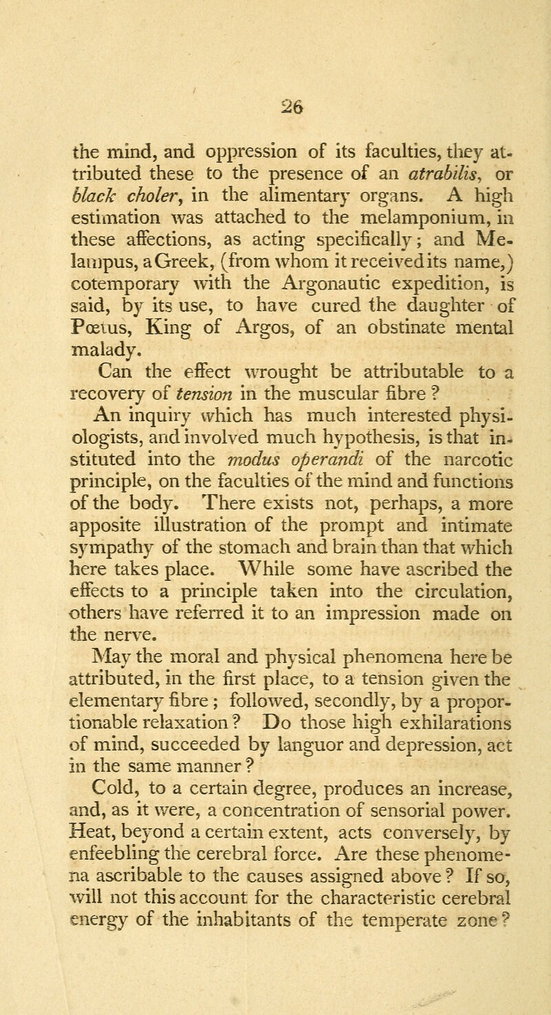 the mind, and oppression of its faculties, they at- tributed these to the presence of an atrabilis, or black choler, in the alimentary organs. A high estimation was attached to the melamponium, in these affections, as acting specifically; and Me- lampus, a Greek, (from whom it received its name,) cotemporary with the Argonautic expedition, is said, by its use, to have cured the daughter of Poems, King of Argos, of an obstinate mental malady. Can the effect wrought be attributable to a recovery of tension in the muscular fibre ? An inquiry which has much interested physi- ologists, and involved much hypothesis, is that in- stituted into the modus operandi of the narcotic principle, on the faculties of the mind and functions of the body. There exists not, perhaps, a more apposite illustration of the prompt and intimate sympathy of the stomach and brain than that which here takes place. While some have ascribed the effects to a principle taken into the circulation, others have referred it to an impression made on the nerve. May the moral and physical phenomena here be attributed, in the first place, to a tension given the elementary fibre ; followed, secondly, by a propor- tionable relaxation ? Do those high exhilarations of mind, succeeded by languor and depression, act in the same manner ? Cold, to a certain degree, produces an increase, and, as it were, a concentration of sensorial power. Heat, beyond a certain extent, acts conversely, by enfeebling the cerebral force. Are these phenome- na ascribable to the causes assigned above ? If so, will not this account for the characteristic cerebral energy of the inhabitants of the temperate zone f