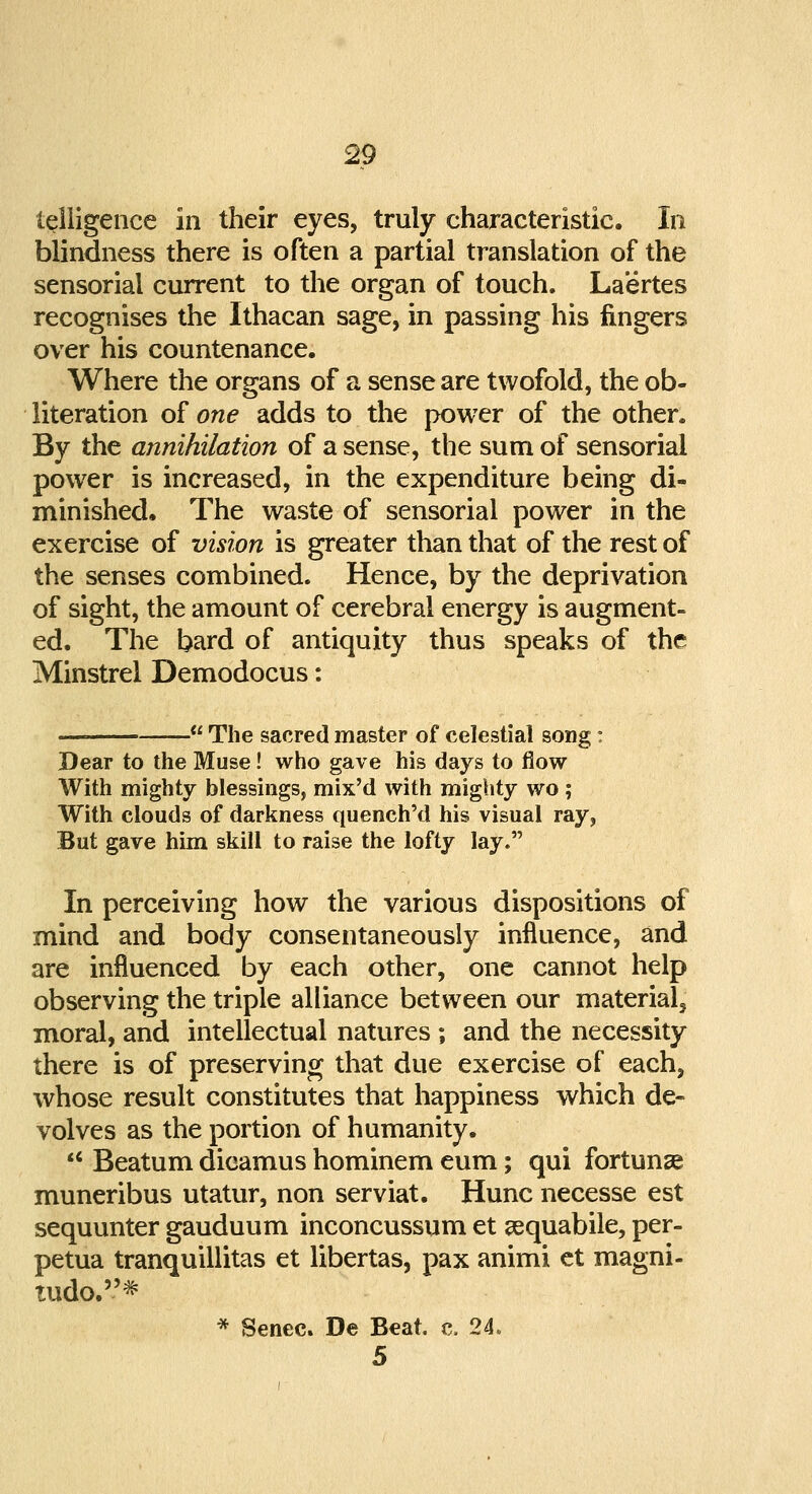 telligence in their eyes, truly characteristic. In blindness there is often a partial translation of the sensorial current to the organ of touch. Laertes recognises the Ithacan sage, in passing his lingers over his countenance. Where the organs of a sense are twofold, the ob- literation of one adds to the power of the other. By the annihilation of a sense, the sum of sensorial power is increased, in the expenditure being di- minished. The waste of sensorial power in the exercise of vision is greater than that of the rest of the senses combined. Hence, by the deprivation of sight, the amount of cerebral energy is augment- ed. The bard of antiquity thus speaks of the Minstrel Demodocus: —  The sacred master of celestial song : Dear to the Muse! who gave his days to flow With mighty blessings, mix'd with mighty wo; With clouds of darkness quench'd his visual ray, But gave him skill to raise the lofty lay. In perceiving how the various dispositions of mind and body consentaneously influence, and are influenced by each other, one cannot help observing the triple alliance between our materials moral, and intellectual natures ; and the necessity there is of preserving that due exercise of each, whose result constitutes that happiness which de- volves as the portion of humanity. u Beatum dicamus hominem eum; qui fortunae muneribus utatur, non serviat. Hunc necesse est sequunter gauduum inconcussum et sequabile, per- petua tranquillitas et libertas, pax animi et magni- tudo.* * Senec. De Beat. c. 24, 5