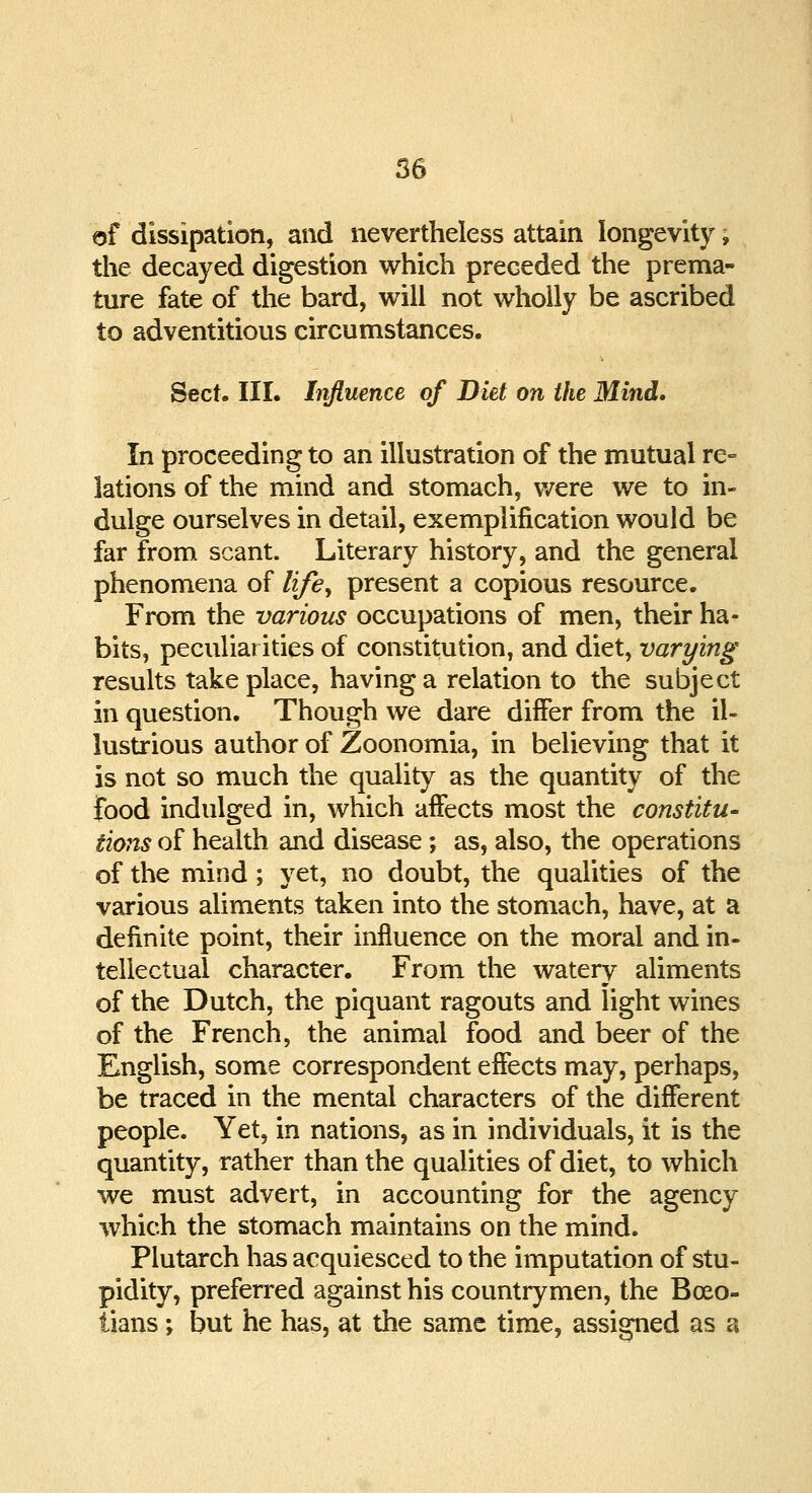 of dissipation, and nevertheless attain longevity; the decayed digestion which preceded the prema- ture fate of the bard, will not wholly be ascribed to adventitious circumstances. Sect. III. Influence of Diet on the Mind. In proceeding to an illustration of the mutual re- lations of the mind and stomach, were we to in- dulge ourselves in detail, exemplification would be far from scant. Literary history, and the general phenomena of life, present a copious resource. From the various occupations of men, their ha- bits, peculiarities of constitution, and diet, varying results take place, having a relation to the subject in question. Though we dare differ from the il- lustrious author of Zoonomia, in believing that it is not so much the quality as the quantity of the food indulged in, which affects most the constitu- tions of health and disease; as, also, the operations of the mind; yet, no doubt, the qualities of the various aliments taken into the stomach, have, at a definite point, their influence on the moral and in- tellectual character. From the watery aliments of the Dutch, the piquant ragouts and light wines of the French, the animal food and beer of the English, some correspondent effects may, perhaps, be traced in the mental characters of the different people. Yet, in nations, as in individuals, it is the quantity, rather than the qualities of diet, to which we must advert, in accounting for the agency which the stomach maintains on the mind. Plutarch has acquiesced to the imputation of stu- pidity, preferred against his countrymen, the Boeo- tians ; but he has, at the same time, assigned as a