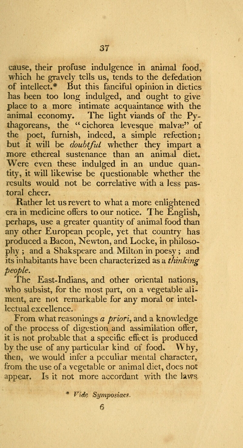 cause, their profuse indulgence in animal food, which he gravely tells us, tends to the defedation of intellect.* But this fanciful opinion in dietics has been too long indulged, and ought to give place to a more intimate acquaintance with the animal economy. The light viands of the Py- thagoreans, the cichorea levesque malvae of the poet, furnish, indeed, a simple refection; but it will be doubtful whether they impart a more ethereal sustenance than an animal diet. Were even these indulged in an undue quan- tity, it will likewise be questionable whether the results would not be correlative with a less pas- toral cheer. Rather let us revert to what a more enlightened era in medicine offers to our notice. The English, perhaps, use a greater quantity of animal food than any other European people, yet that country has produced a Bacon, Newton, and Locke, in philoso- phy ; and a Shakspeare and Milton in poesy ; and its inhabitants have been characterized as a thinking people. The East-Indians, and other oriental nations, who subsist, for the most part, on a vegetable ali- ment, are not remarkable for any moral or intel- lectual excellence. From what reasonings a priori, and a knowledge of the process of digestion and assimilation offer, it is not probable that a specific effect is produced by the use of any particular kind of food. Why, then, we would infer a peculiar mental character, from the use of a vegetable or animal diet, does not appear. Is it not more accordant with the laws. * Vide Symposiacs. 6