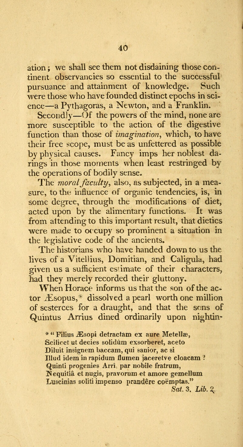 ation; we shall see them not disdaining those con- tinent observancies so essential to the successful pursuance and attainment of knowledge. Such were those who have founded distinct epochs in sci- ence—a Pythagoras, a Newton, and a Franklin. Secondly—Of the powers of the mind, none are more susceptible to the action of the digestive function than those of imagination, which, to have their free scope, must be as unfettered as possible by physical causes. Fancy imps her noblest da- rings in those moments when least restringed by the operations of bodily sense. The moral faculty, also, as subjected, in a mea- sure, to the influence of organic tendencies, is, in some degree, through the modifications of diet, acted upon by the alimentary functions. It was from attending to this important result, that dietics were made to occupy so prominent a situation in the legislative code of the ancients. The historians who have handed down to us the lives of a ViteDius, Domitian, and Caligula, had given us a sufficient estimate of their characters, had they merely recorded their gluttony. When Horace informs us that the son of the ac- tor iEsopus,* dissolved a pearl worth one million of sesterces for a draught, and that the sons of Quintus Arrius dined ordinarily upon nightin- *  Filius JEsopi detractam ex aure Metellae, Scilicet ut decies solidum exsorberet, aceto Diluit insignem baccam, qui sanior, ac si Illud idem in rapidum flumen jaceretve cloacam ? Quinti progenies Arri par nobile fratrum, Hequitia et nugis, pravorum et amore gemellum Luscinias soliti impenso prand^re coemptas. Sat. 3. Lib. %