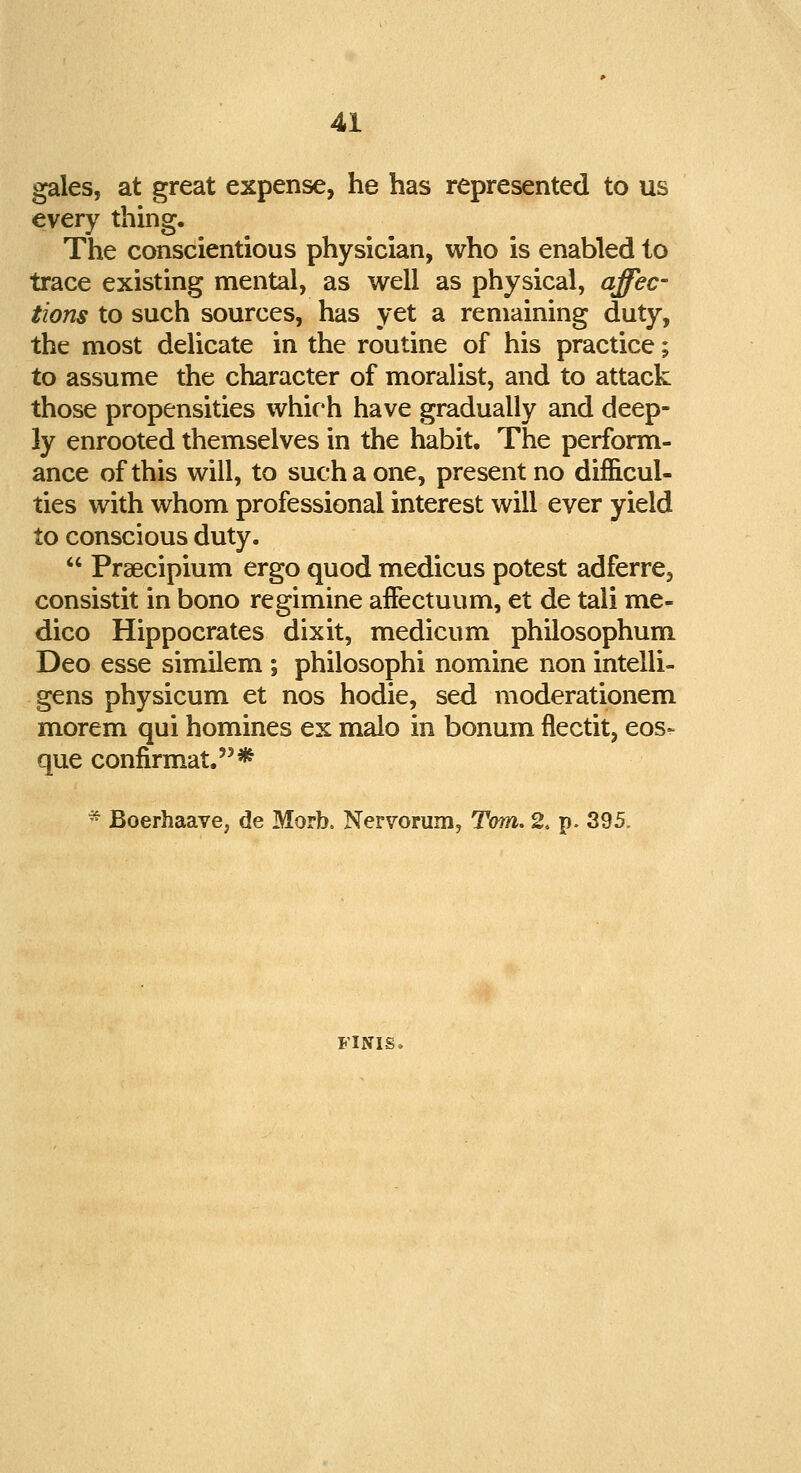 gales, at great expense, he has represented to us every thing. The conscientious physician, who is enabled to trace existing mental, as well as physical, affec- tions to such sources, has yet a remaining duty, the most delicate in the routine of his practice; to assume the character of moralist, and to attack those propensities which have gradually and deep- ly enrooted themselves in the habit. The perform- ance of this will, to such a one, present no difficul- ties with whom professional interest will ever yield to conscious duty.  Praecipium ergo quod medicus potest adferre, consistit in bono regimine afFectuum, et de tali me- dico Hippocrates dixit, medicum philosophum Deo esse similem ; philosophi nomine non intelli- gens physicum et nos hodie, sed moderationem morem qui homines ex malo in bonum flectit, eos- que confirmat.* - Boerhaave, de Morb. Nervorum, Tom. 2, p. 395. FINIS*