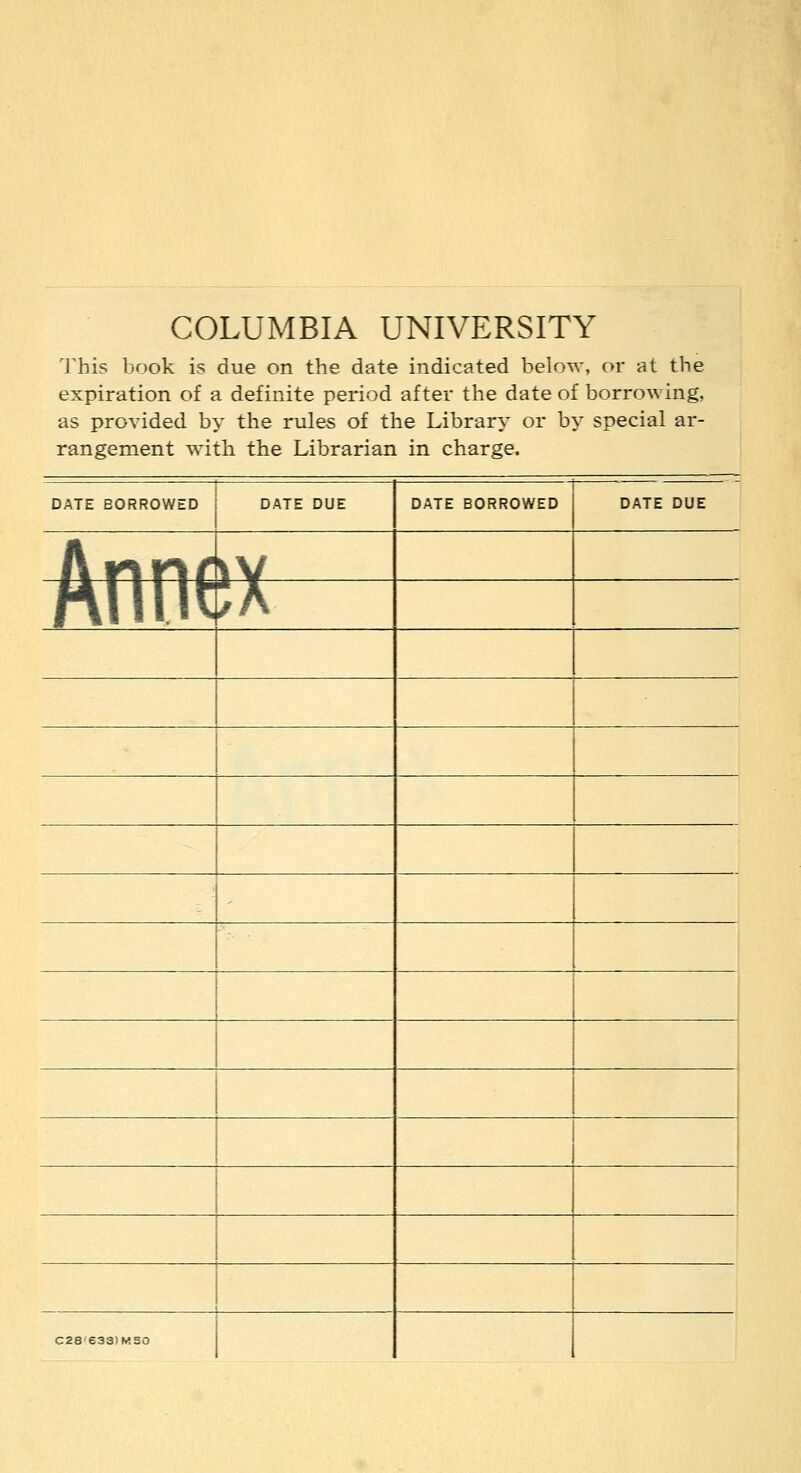 COLUMBIA UNIVERSITY This book is due on the date indicated below, or at the expiration of a definite period after the date of borrowing, as provided by the rules of the Library or by special ar- rangement with the Librarian in charge. DATE EORROWED Aftfl^ DATE BORROWED DATE DUE C28 6331M50