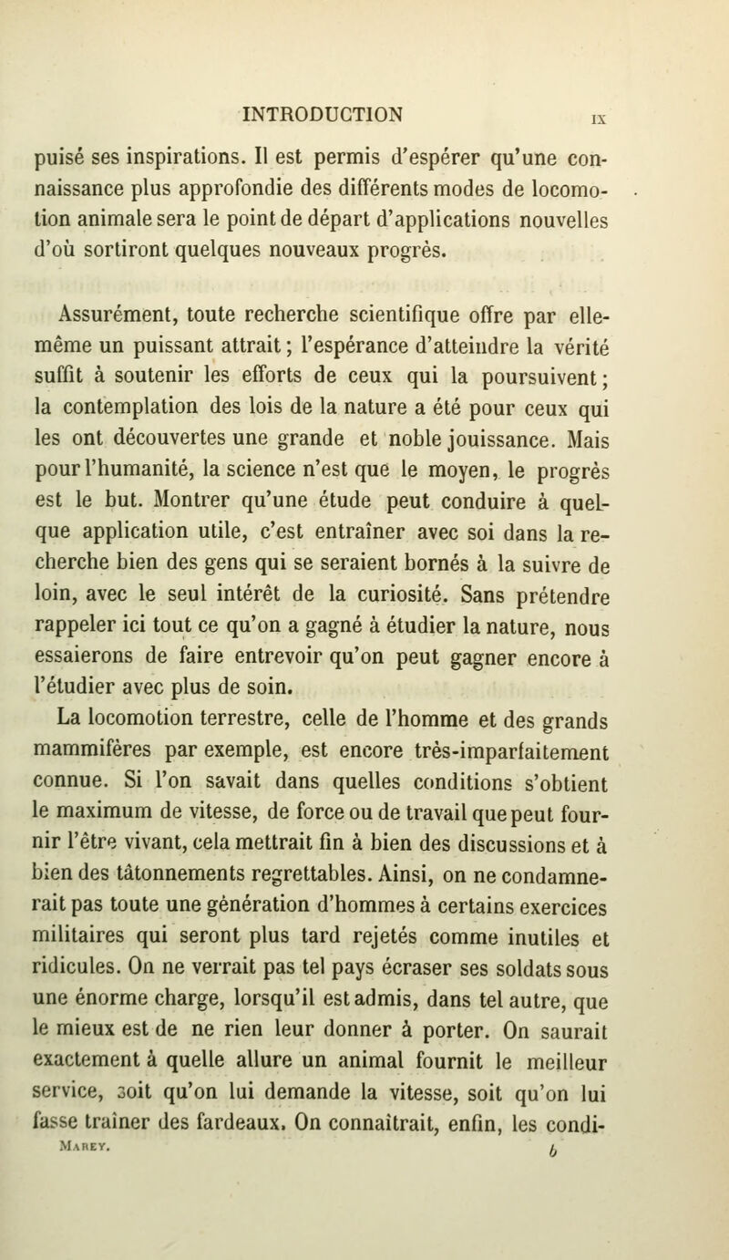 puisé ses inspirations. Il est permis d'espérer qu'une con- naissance plus approfondie des différents modes de locomo- tion animale sera le point de départ d'applications nouvelles d'où sortiront quelques nouveaux progrès. Assurément, toute recherche scientifique offre par elle- même un puissant attrait ; l'espérance d'atteindre la vérité suffit à soutenir les efforts de ceux qui la poursuivent ; la contemplation des lois de la nature a été pour ceux qui les ont découvertes une grande et noble jouissance. Mais pour l'humanité, la science n'est que le moyen, le progrès est le but. Montrer qu'une étude peut conduire à quel- que application utile, c'est entraîner avec soi dans la re- cherche bien des gens qui se seraient bornés à la suivre de loin, avec le seul intérêt de la curiosité. Sans prétendre rappeler ici tout ce qu'on a gagné à étudier la nature, nous essaierons de faire entrevoir qu'on peut gagner encore à l'étudier avec plus de soin. La locomotion terrestre, celle de l'homme et des grands mammifères par exemple, est encore très-imparfaitement connue. Si l'on savait dans quelles conditions s'obtient le maximum de vitesse, de force ou de travail que peut four- nir l'être vivant, cela mettrait fin à bien des discussions et à bien des tâtonnements regrettables. Ainsi, on ne condamne- rait pas toute une génération d'hommes à certains exercices militaires qui seront plus tard rejetés comme inutiles et ridicules. On ne verrait pas tel pays écraser ses soldats sous une énorme charge, lorsqu'il est admis, dans tel autre, que le mieux est de ne rien leur donner à porter. On saurait exactement à quelle allure un animal fournit le meilleur service, 3oit qu'on lui demande la vitesse, soit qu'on lui fasse traîner des fardeaux. On connaîtrait, enfin, les condi- Mabey. /.