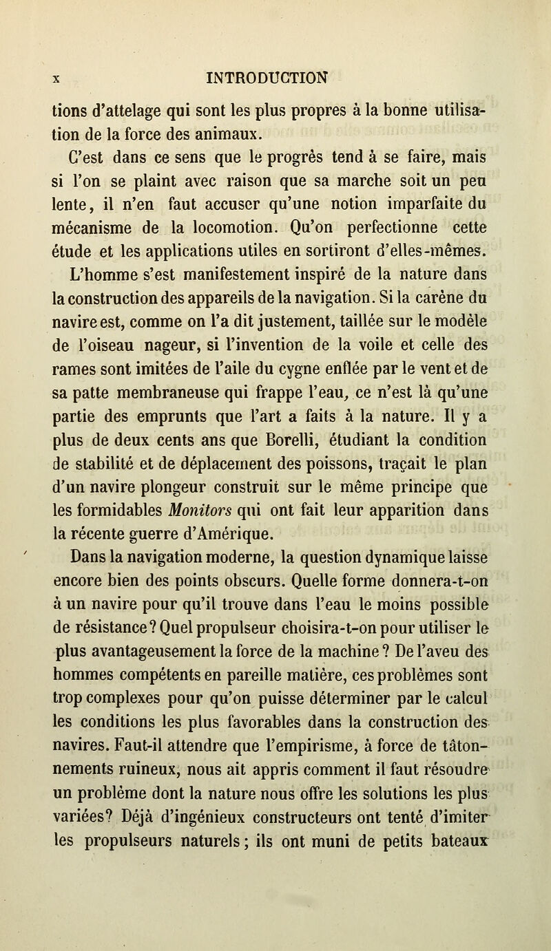 lions d'attelage qui sont les plus propres à la bonne utilisa- tion de la force des animaux. C'est dans ce sens que le progrès tend à se faire, mais si l'on se plaint avec raison que sa marche soit un peu lente, il n'en faut accuser qu'une notion imparfaite du mécanisme de la locomotion. Qu'on perfectionne cette étude et les applications utiles en sortiront d'elles-mêmes. L'homme s'est manifestement inspiré de la nature dans la construction des appareils de la navigation. Si la carène du navire est, comme on l'a dit justement, taillée sur le modèle de l'oiseau nageur, si l'invention de la voile et celle des rames sont imitées de l'aile du cygne enflée par le vent et de sa patte membraneuse qui frappe l'eau^ ce n'est là qu'une partie des emprunts que l'art a faits à la nature. Il y a plus de deux cents ans que Borelli, étudiant la condition de stabilité et de déplacement des poissons, traçait le plan d'un navire plongeur construit sur le même principe que les formidables Monitors qui ont fait leur apparition dans la récente guerre d'Amérique. Dans la navigation moderne, la question dynamique laisse encore bien des points obscurs. Quelle forme donnera-t-on à un navire pour qu'il trouve dans l'eau le moins possible de résistance? Quel propulseur choisira-t-on pour utiliser le plus avantageusement la force de la machine ? De l'aveu des hommes compétents en pareille matière, ces problèmes sont trop complexes pour qu'on puisse déterminer par le calcul les conditions les plus favorables dans la construction des navires. Faut-il attendre que l'empirisme, à force de tâton- nements ruineux, nous ait appris comment il faut résoudre^ un problème dont la nature nous offre les solutions les plus variées? Déjà d'ingénieux constructeurs ont tenté d'imiter les propulseurs naturels ; ils ont muni de petits bateaux