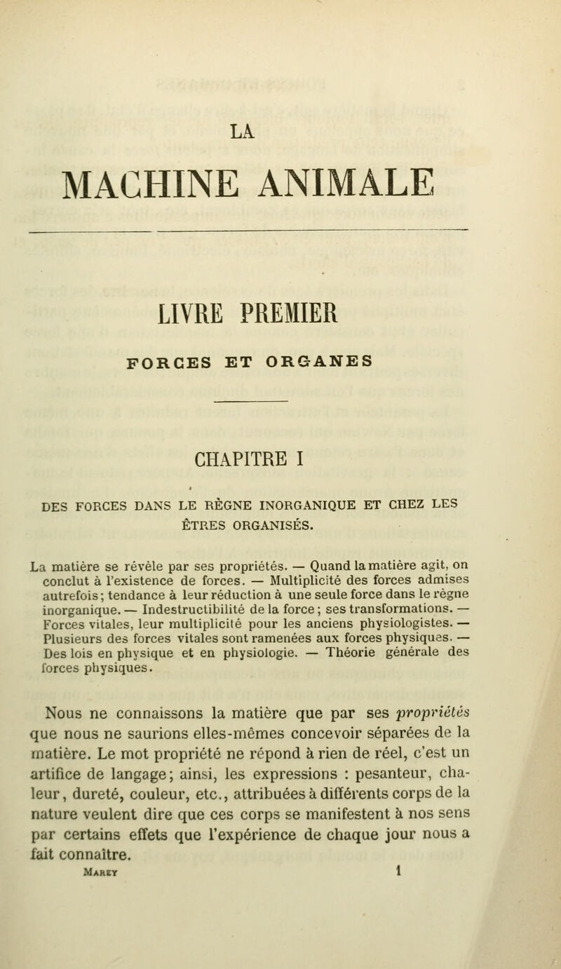 LA. MACHINE ANIMALE LIVRE PREMIER FORCES ET ORGANES CHAPITRE I DES FORCES DANS LE RÈGNE INORGANIQUE ET CHEZ LES ÊTRES ORGANISÉS. La matière se révèle par ses propriétés. — Quand la matière agit, on conclut à l'existence de forces. — Multiplicité des forces admises autrefois ; tendance à leur réduction à une seule force dans le règne inorganique. — Indestruclibilité de la force ; ses transformations. — Forces vitales, leur multiplicité pour les anciens physiologistes. — Plusieurs des forces vitales sont ramenées aux forces physiques. — Des lois en physique et en physiologie. — Théorie générale des forces physiques. Nous ne connaissons la matière que par ses propriétés que nous ne saurions elles-mêmes concevoir séparées de la matière. Le mot propriété ne répond à rien de réel, c'est un artifice de langage; ainsi, les expressions : pesanteur, cha- leur, dureté, couleur, etc., attribuées à différents corps de la nature veulent dire que ces corps se manifestent à nos sens par certains effets que l'expérience de chaque jour nous a fait connaître.