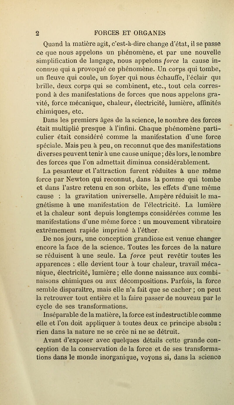 Quand la matière agit, c'est-à-dire change d'état, il se passe ce que nous appelons un phénomène, et par une nouvelle simplification de langage, nous appelons force la cause in- connue qui a provoqué ce phénomène. Un corps qui tombe, un fleuve qui coule, un foyer qui nous échaufTe, l'éclair qui brille, deux corps qui se combinent, etc., tout cela corres- pond à des manifestations de forces que nous appelons gra- vité, force mécanique, chaleur, électricité, lumière, affinités chimiques, etc. Dans les premiers âges de la science, le nombre des forces était multiplié presque à l'infini. Chaque phénomène parti- culier était considéré comme la manifestation d'une force spéciale. Mais peu à peu, on reconnut que des manifestations diverses peuvent tenir à une cause unique ; dès lors, le nombre des forces que l'on admettait diminua considérablement. La pesanteur et l'attraction furent réduites à une même force par Newton qui reconnut, dans la pomme qui tombe et dans l'astre retenu en son orbite, les effets d'une même cause : la gravitation universelle. Ampère réduisit le ma- gnétisme à une manifestation de l'électricité. La lumière et la chaleur sont depuis longtemps considérées comme les manifestations d'une même force : un mouvement vibratoire extrêmement rapide imprimé à l'éther. De nos jours, une conception grandiose est venue changer encore la face de la science. Toutes les forces de la nature se réduisent à une seule. La force peut revêtir toutes les apparences : elle devient tour à tour chaleur, travail méca- nique, électricité, lumière; elle donne naissance aux combi- naisons chimiques ou aux décompositions. Parfois, la force semble disparaître, mais elle n'a fait que se cacher ; on peut la retrouver tout entière et la faire passer de nouveau par le cycle de ses transformations. Inséparable de la matière, la force est indestructible comme elle et l'on doit appliquer à toutes deux ce principe absolu : rien dans la nature ne se crée ni ne se détruit. Avant d'exposer avec quelques détails cette grande con- ception de la conservation de la force et de ses transforma- tions dans le monde inorganique, voyons si, dans la science