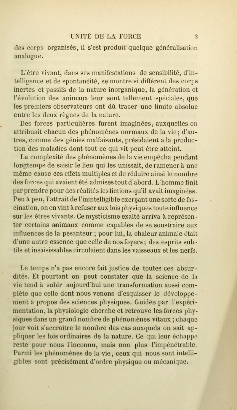 des corps organisés, il s'est produit quelque généralisation analogue. L'être vivant, dans ses manifestations de sensibilité, d'in- telligence et de spontanéité, se montre si différent des corps inertes et passifs de la nature inorganique, la génération et l'évolution des animaux leur sont tellement spéciales, que les premiers observateurs ont dû tracer une limite absolue entre les deux règnes de la nature. Des forces particulières furent imaginées, auxquelles on attribuait chacun des phénomènes normaux de la vie; d'au- tres, comme des génies malfaisants, présidaient à la produc- tion des maladies dont tout ce qui vit peut être atteint. La complexité des phénomènes de la vie empêcha pendant longtemps de saisir le lien qui les unissait, de ramener à une même cause ces eff^ets multiples et de réduire ainsi le nombre des forces qui avaient été admises tout d'abord. L'homme finit par prendre pour des réalités les fictions qu'il avait imaginées. Peu à peu, l'attrait de l'inintelligible exerçant une sorte de fas- cination, on en vint à refuser aux lois physiques toute influence sur les êtres vivants. Ce mysticisme exalté arriva à représen- ter certains animaux comme capables de se soustraire aux influences de la pesanteur ; pour lui, la chaleur animale était d'une autre essence que celle de nos foyers ; des esprits sub - tils et insaisissables circulaient dans les vaisseaux et les nerfs. Le temps n'a pas encore fait justice de toutes ces absur- dités. Et pourtant on peut constater que la science de la vie tend à subir aujourd hui une transformation aussi com- plète que celle dont nous venons d'esquisser le développe- ment à propos des sciences physiques. Guidée par l'expéri- mentation, la physiologie cherche et retrouve les forces phy- siques dans un grand nombre de phénomènes vitaux ; chaque jour voit s'accroître le nombre des cas auxquels on sait ap- pliquer les lois ordinaires de la nature. Ce qui leur échappe reste pour nous l'inconnu, mais non plus l'impénétrable. Parmi les phénomènes de la vie, ceux qui nous sont intelli- gibles sont précisément d'ordre physique ou mécanique.