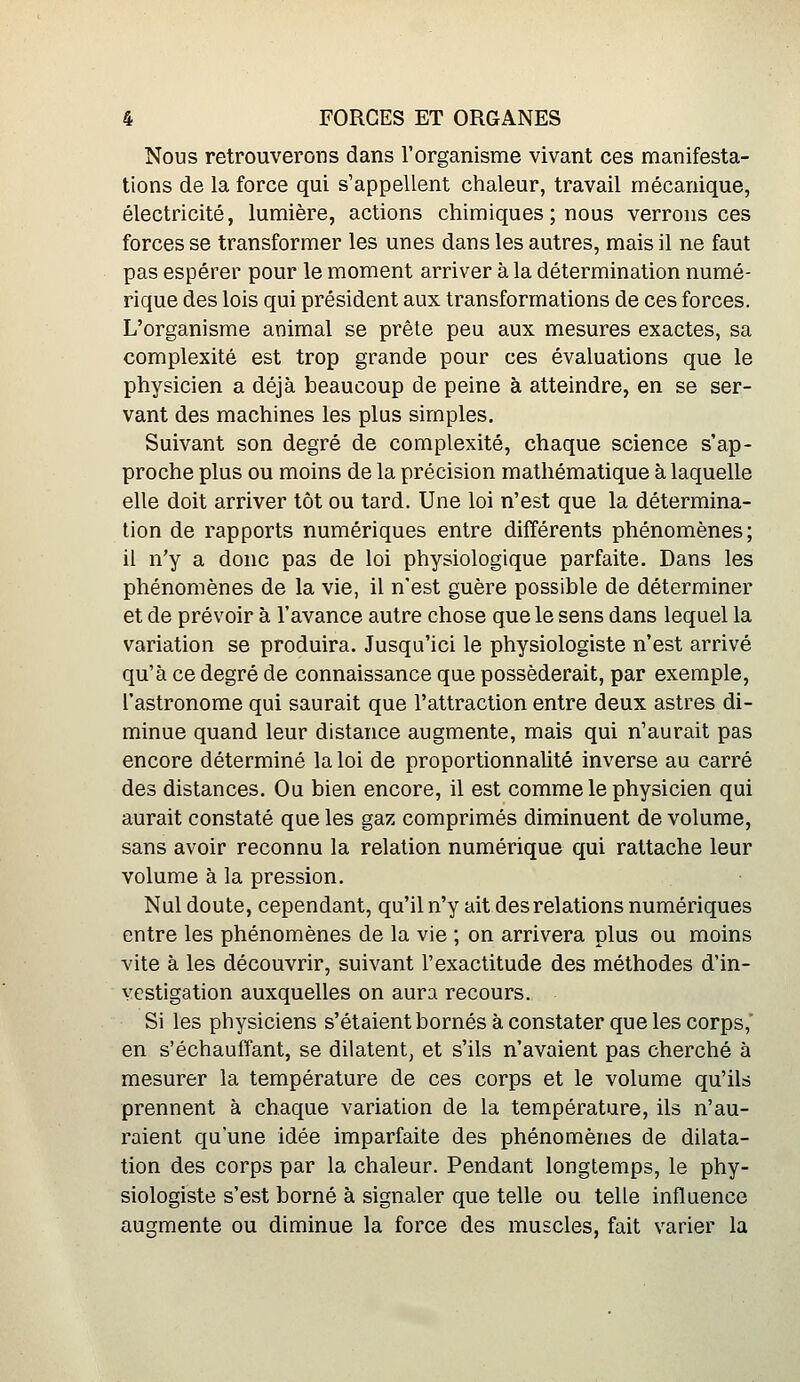 Nous retrouverons dans l'organisme vivant ces manifesta- tions de la force qui s'appellent chaleur, travail mécanique, électricité, lumière, actions chimiques ; nous verrons ces forces se transformer les unes dans les autres, mais il ne faut pas espérer pour le moment arriver à la détermination numé- rique des lois qui président aux transformations de ces forces. L'organisme animal se prête peu aux mesures exactes, sa complexité est trop grande pour ces évaluations que le physicien a déjà beaucoup de peine à atteindre, en se ser- vant des machines les plus simples. Suivant son degré de complexité, chaque science s'ap- proche plus ou moins de la précision mathématique à laquelle elle doit arriver tôt ou tard. Une loi n'est que la détermina- tion de rapports numériques entre différents phénomènes; il n'y a donc pas de loi physiologique parfaite. Dans les phénomènes de la vie, il n'est guère possible de déterminer et de prévoir à l'avance autre chose que le sens dans lequel la variation se produira. Jusqu'ici le physiologiste n'est arrivé qu'à ce degré de connaissance que posséderait, par exemple, l'astronome qui saurait que l'attraction entre deux astres di- minue quand leur distance augmente, mais qui n'aurait pas encore déterminé la loi de proportionnalité inverse au carré des distances. Ou bien encore, il est comme le physicien qui aurait constaté que les gaz comprimés diminuent de volume, sans avoir reconnu la relation numérique qui rattache leur volume à la pression. Nul doute, cependant, qu'il n'y ait des relations numériques entre les phénomènes de la vie ; on arrivera plus ou moins vite à les découvrir, suivant l'exactitude des méthodes d'in- vestigation auxquelles on aura recours. Si les physiciens s'étaient bornés à constater que les corps,' en s'échauffant, se dilatent, et s'ils n'avaient pas cherché à mesurer la température de ces corps et le volume qu'ils prennent à chaque variation de la température, ils n'au- raient qu'une idée imparfaite des phénomènes de dilata- tion des corps par la chaleur. Pendant longtemps, le phy- siologiste s'est borné à signaler que telle ou telle influence augmente ou diminue la force des muscles, fait varier la