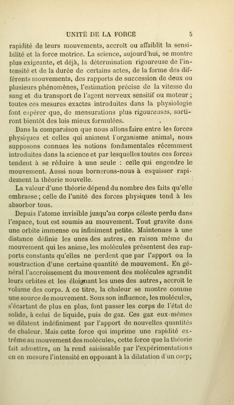 rapidité de leurs mouvements, accroît ou affaiblit la sensi- bilité et la force motrice. La science, aujourd'hui, se montre plus exigeante, et déjà, la détermination rigoureuse de l'in- tensité et de la durée de certains actes, de la forme des dif- férents mouvements, des rapports de succession de deux ou plusieurs phénomènes, l'estimation précise de la vitesse du sang et du transport de l'agent nerveux sensilif ou moteur ; toutes ces mesures exactes introduites dans la physiologie font espérer que, de mensurations plus rigoureuses, sorti- ront bientôt des lois mieux formulées. Dans la comparaison que nous allons faire entre les forces physiques et celles qui animent l'organisme animal, nous supposons connues les notions fondamentales récemment introduites dans la science et par lesquelles toutes ces forces tendent à se réduire à une seule : celle qui engendre le mouvement. Aussi nous bornerons-nous à esquisser rapi- dement la théorie nouvelle. La valeur d'une théorie dépend du nombre des faits qu'elle embrasse ; celle de l'unité des forces physiques tend à les absorber tous. Depuis l'atome invisible jusqu'au corps céleste perdu dans l'espace, tout est soumis au mouvement. Tout gravite dans une orbite immense ou infiniment petite. Maintenues à une distance définie les unes des autres, en raison même du mouvement qui les anime, les molécules présentent des rap- ports constants qu'elles ne perdent que par l'apport ou la soustraction d'une certaine quantité de mouvement. En gé- néral l'accroissement du mouvement des molécules agrandit leurs orbites et les éloignant les unes des autres, accroît le volume des corps. A ce titre, la chaleur se montre comme une source de mouvement. Sous son influence, les molécules, s'écartant de plus en plus, font passer les corps de l'état de solide, à celui de liquide, puis de gaz. Ces gaz eux-mêmes se dilatent indéfiniment par l'apport de nouvelles quantités de chaleur. Mais cette force qui imprime une rapidité ex- trême au mouvement des molécules, cette force que la théorie fait admettre, on la rend saisissable par l'expérimentations on en mesure l'intensité en opposant à la dilatation d'un corp;