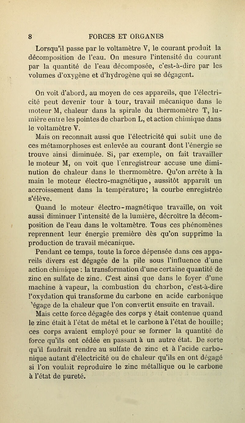 Lorsqu'il passe par le voltamètre V, le courant produit la décomposition de l'eau. On mesure l'intensité du courant par la quantité de l'eau décomposée, c'est-à-dire par les volumes d'oxygène et d'hydrogène qui se dégagent. On voit d'abord, au moyen de ces appareils, que l'électri- cité peut devenir tour à tour, travail mécanique dans le moteur M, chaleur dans la spirale du thermomètre T, lu- mière entre les pointes de charbon L, et action chimique dans le voltamètre V. Mais on reconnaît aussi que l'électricité qui subit une de ces métamorphoses est enlevée au courant dont l'énergie se trouve ainsi diminuée. Si, par exemple, on fait travailler le moteur M, on voit que l'enregistreur accuse une dimi- nution de chaleur dans le thermomètre. Qu'on arrête à la main le moteur électro-magnétique, aussitôt apparaît un accroissement dans la température; la courbe enregistrée s'élève. Quand le moteur électro-magnétique travaille, on voit aussi diminuer l'intensité de la lumière, décroître la décom- position de l'eau dans le voltamètre. Tous ces phénomènes reprennent leur énergie première dès qu'on supprime la production de travail mécanique. Pendant ce temps, toute la force dépensée dans ces appa- reils divers est dégagée de la pile sous l'influence d'une action chimique : la transformation d'une certaine quantité de zinc en sulfate de zinc. C'est ainsi que dans le foyer d'une machine à vapeur, la combustion du charbon, c'est-à-dire l'oxydation qui transforme du carbone en acide carbonique ^égage de la chaleur que l'on convertit ensuite en travail. Mais cette force dégagée des corps y était contenue quand le zinc était à l'état de métal et le carbone à l'état de houille; ces corps avaient employé pour se former la quantité de force qu'ils ont cédée en passant à un autre état. De sorte qu'il faudrait rendre au sulfate de zinc et à l'acide carbo- nique autant d'électricité ou de chaleur qu'ils en ont dégagé si l'on voulait reproduire le zinc métallique ou le carbone à l'état de pureté.