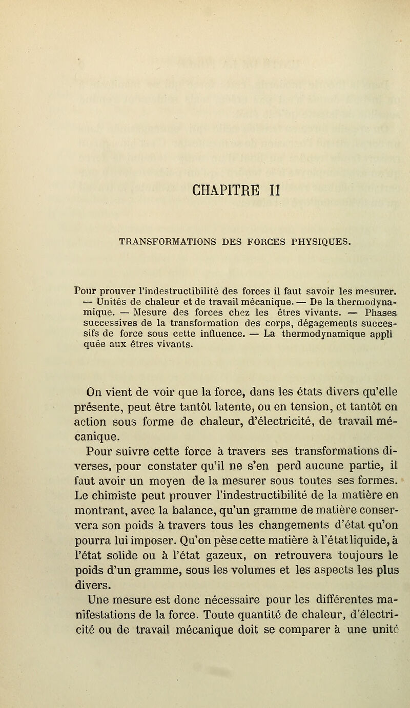 CHAPITRE II TRANSFORMATIONS DES FORCES PHYSIQUES. Pour prouver l'indestructibilité des forces il faut savoir les mesurer. — Unités de chaleur et de travail mécanique. — De la thermodyna- mique. — Mesure des forces chez les êtres vivants. — Phases successives de la transformation des corps, dégagements succes- sifs de force sous cette influence. — La thermodynamique appli quée aux êtres vivants. On vient de voir que la force, dans les états divers qu'elle présente, peut être tantôt latente, ou en tension, et tantôt en action sous forme de chaleur, d'électricité, de travail mé- canique. Pour suivre cette force à travers ses transformations di- verses, pour constater qu'il ne s'en perd aucune partie, il faut avoir un moyen de la mesurer sous toutes ses formes. Le chimiste peut ]:)rouver l'indestructibilité de la matière en montrant, avec la balance, qu'un gramme de matière conser- vera son poids à travers tous les changements d'état qu'on pourra lui imposer. Qu'on pèse cette matière à l'état liquide, à l'état solide ou à l'état gazeux, on retrouvera toujours le poids d'un gramme, sous les volumes et les aspects les plus divers. Une mesure est donc nécessaire pour les différentes ma- nifestations de la force. Toute quantité de chaleur, d'électri- cité ou de travail mécanique doit se comparer à une unité