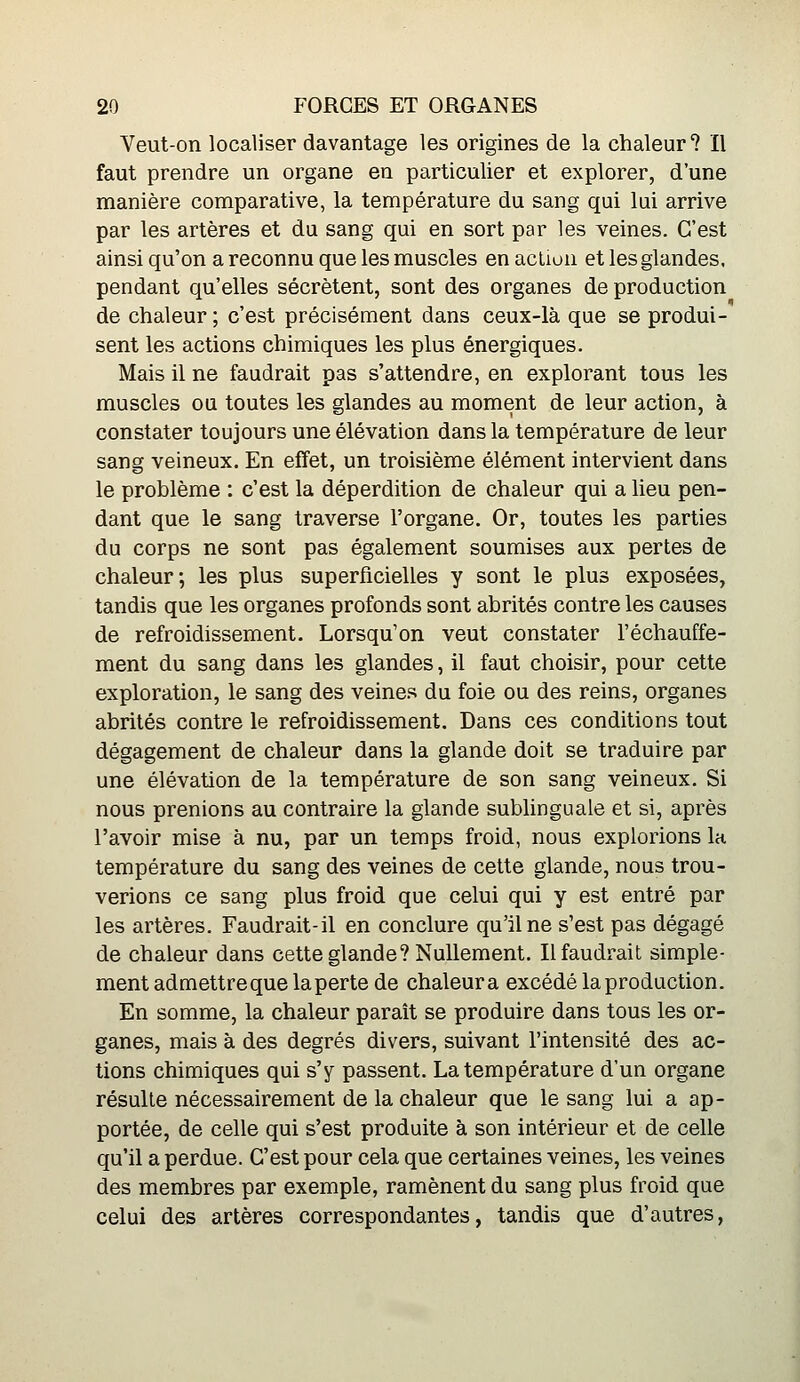 Veut-on localiser davantage les origines de la chaleur ? Il faut prendre un organe en particulier et explorer, d'une manière comparative, la température du sang qui lui arrive par les artères et da sang qui en sort par les veines. C'est ainsi qu'on a reconnu que les muscles en acùun et les glandes, pendant qu'elles sécrètent, sont des organes de production de chaleur ; c'est précisément dans ceux-là que se produi- sent les actions chimiques les plus énergiques. Mais il ne faudrait pas s'attendre, en explorant tous les muscles ou toutes les glandes au moment de leur action, à constater toujours une élévation dans la température de leur sang veineux. En effet, un troisième élément intervient dans le problème : c'est la déperdition de chaleur qui a Heu pen- dant que le sang traverse l'organe. Or, toutes les parties du corps ne sont pas également soumises aux pertes de chaleur; les plus superficielles y sont le plus exposées, tandis que les organes profonds sont abrités contre les causes de refroidissement. Lorsqu'on veut constater réchauffe- ment du sang dans les glandes, il faut choisir, pour cette exploration, le sang des veines du foie ou des reins, organes abrités contre le refroidissement. Dans ces conditions tout dégagement de chaleur dans la glande doit se traduire par une élévation de la température de son sang veineux. Si nous prenions au contraire la glande sublinguale et si, après l'avoir mise à nu, par un temps froid, nous explorions la température du sang des veines de cette glande, nous trou- verions ce sang plus froid que celui qui y est entré par les artères. Faudrait-il en conclure qu'il ne s'est pas dégagé de chaleur dans cette glande? Nullement. Il faudrait simple- ment admettreque laperte de chaleur a excédé la production. En somme, la chaleur paraît se produire dans tous les or- ganes, mais à des degrés divers, suivant l'intensité des ac- tions chimiques qui s'y passent. La température d'un organe résulte nécessairement de la chaleur que le sang lui a ap- portée, de celle qui s'est produite à son intérieur et de celle qu'il a perdue. C'est pour cela que certaines veines, les veines des membres par exemple, ramènent du sang plus froid que celui des artères correspondantes, tandis que d'autres,