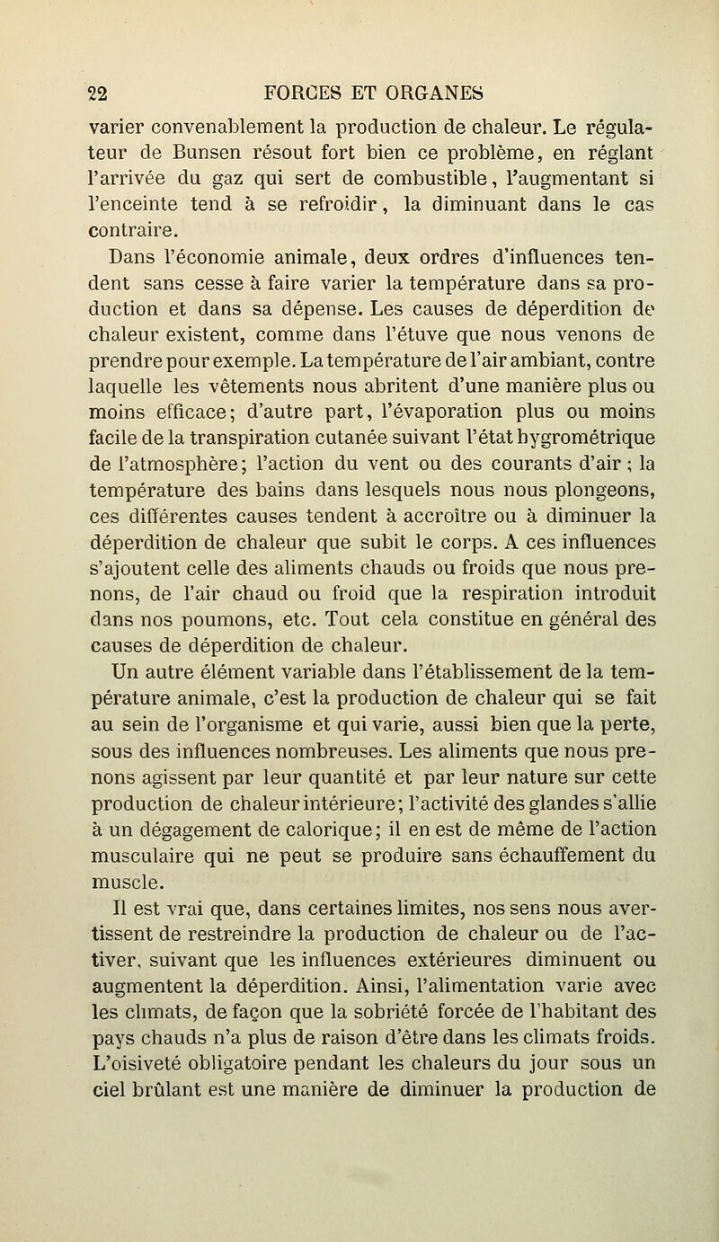 varier convenablement la production de chaleur. Le régula- teur de Bunsen résout fort bien ce problème, en réglant l'arrivée du gaz qui sert de combustible, l'augmentant si l'enceinte tend à se refroidir, la diminuant dans le cas contraire. Dans l'économie animale, deux ordres d'influences ten- dent sans cesse à faire varier la température dans sa pro- duction et dans sa dépense. Les causes de déperdition de chaleur existent, comme dans l'étuve que nous venons de prendre pour exemple. La température de l'air ambiant, contre laquelle les vêtements nous abritent d'une manière plus ou moins efficace; d'autre part, l'évaporation plus ou moins facile delà transpiration cutanée suivant l'état hygrométrique de l'atmosphère ; l'action du vent ou des courants d'air ; la température des bains dans lesquels nous nous plongeons, ces différentes causes tendent à accroître ou à diminuer la déperdition de chaleur que subit le corps. A ces influences s'ajoutent celle des aliments chauds ou froids que nous pre- nons, de l'air chaud ou froid que la respiration introduit dans nos poumons, etc. Tout cela constitue en général des causes de déperdition de chaleur. Un autre élément variable dans l'établissement de la tem- pérature animale, c'est la production de chaleur qui se fait au sein de l'organisme et qui varie, aussi bien que la perte, sous des influences nombreuses. Les aliments que nous pre- nons agissent par leur quantité et par leur nature sur cette production de chaleur intérieure; l'activité des glandes s'allie à un dégagement de calorique; il en est de même de l'action musculaire qui ne peut se produire sans échauflement du muscle. Il est vrai que, dans certaines limites, nos sens nous aver- tissent de restreindre la production de chaleur ou de l'ac- tiver, suivant que les influences extérieures diminuent ou augmentent la déperdition. Ainsi, l'alimentation varie avec les chmats, de façon que la sobriété forcée de l'habitant des pays chauds n'a plus de raison d'être dans les climats froids. L'oisiveté obligatoire pendant les chaleurs du jour sous un ciel brûlant est une manière de diminuer la production de