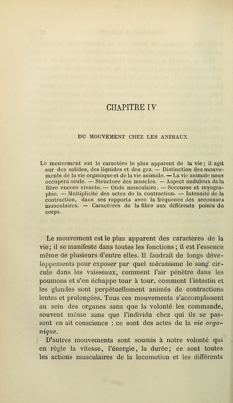 CHAPITRE IV DU MOUVEMENT CHEZ LES ANIMAUX Le mouvement est le caractère le plus apparent de la vie ; il agit sur des solides, des liquides et des gaz. — Distinction des mouve- ments de la vie organique et de la vie animale. — La vie animale nous occupera seule. —Structure des muscles. —Aspect onduleuxdela fibre encore vivante. — Onde musculaire. — Secousse et myogra- phie. — Multiplicité des actes de la contraction. — Intensité de la contraction, dans ses l'apports avec la fréquence des secousses musculaires. — Caractères de la fibre aux différents points du corps. Le mouvement est le plus apparent des caractères de la vie; il se manifeste dans toutes les fonctions ; il est l'essence même de plusieurs d'entre elles. Il faudrait de longs déve- loppements pour exposer par quel mécanisme le sang cir- cule dans les vaisseaux, comment l'air pénètre dans les poumons et s'en échappe tour à tour, comment l'intestin et les glandes sont perpétuellement animés de contractions lentes et prolongées. Tous ces mouvements s'accomplissent au sein des organes sans que la volonté les commande, souvent même sans que l'individu chez qui ils se pas- sent en ait conscience : ce sont des actes de la vie orga- nique. D'autres mouvements sont soumis à notre volonté qui en règle la vitesse, l'énergie, la durée; ce sont toutes les actions musculaires de la locomotion et les différents