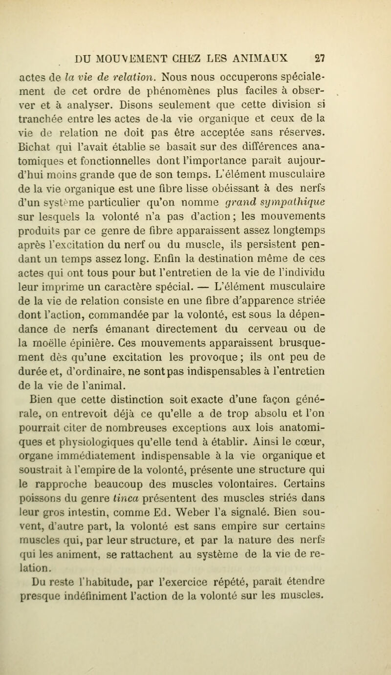 actes de la vie de relation. Nous nous occuperons spéciale- ment de cet ordre de phénomènes plus faciles à obser- ver et à analyser. Disons seulement que cette division si tranchée entre les actes de-la vie organique et ceux delà vie de relation ne doit pas être acceptée sans réserves. Bichat qui l'avait établie se basait sur des différences ana- tomiques et fonctionnelles dont l'importance parait aujour- d'hui moins grande que de son temps. L'élément musculaire de la vie organique est une fibre lisse obéissant à des nerfs d'un systf>me particulier qu'on nomme grand sympathique sur lesquels la volonté n'a pas d'action ; les mouvements produits par ce genre de fibre apparaissent assez longtemps après l'excitation du nerf ou du muscle, ils persistent pen- dant un temps assez long. Enfin la destination même de ces actes qui ont tous pour but l'entretien de la vie de l'individu leur imprime un caractère spécial. — L'élément musculaire de la vie de relation consiste en une fibre d'apparence striée dont l'action, commandée par la volonté, est sous la dépen- dance de nerfs émanant directement du cerveau ou de la moelle épinière. Ces mouvements apparaissent brusque- ment dès qu'une excitation les provoque ; ils ont peu de durée et, d'ordinaire, ne sont pas indispensables à l'entretien de la vie de l'animal. Bien que cette distinction soit exacte d'une façon géné- rale, on entrevoit déjà ce qu'elle a de trop absolu et l'on pourrait citer de nombreuses exceptions aux lois anatomi- ques et physiologiques qu'elle tend à établir. Ainsi le cœur, organe immédiatement indispensable à la vie organique et soustrait à l'empire de la volonté, présente une structure qui le rapproche beaucoup des muscles volontaires. Certains poissons du genre tinca présentent des muscles striés dans leur gros intestin, comme Ed. Weber Ta signalé. Bien sou- vent, d'autre part, la volonté est sans empire sur certains muscles qui, par leur structure, et par la nature des nerfs qui les animent, se rattachent au système de la vie de re- lation. Du reste l'habitude, par l'exercice répété, paraît étendre presque indéfiniment l'action de la volonté sur les muscles.