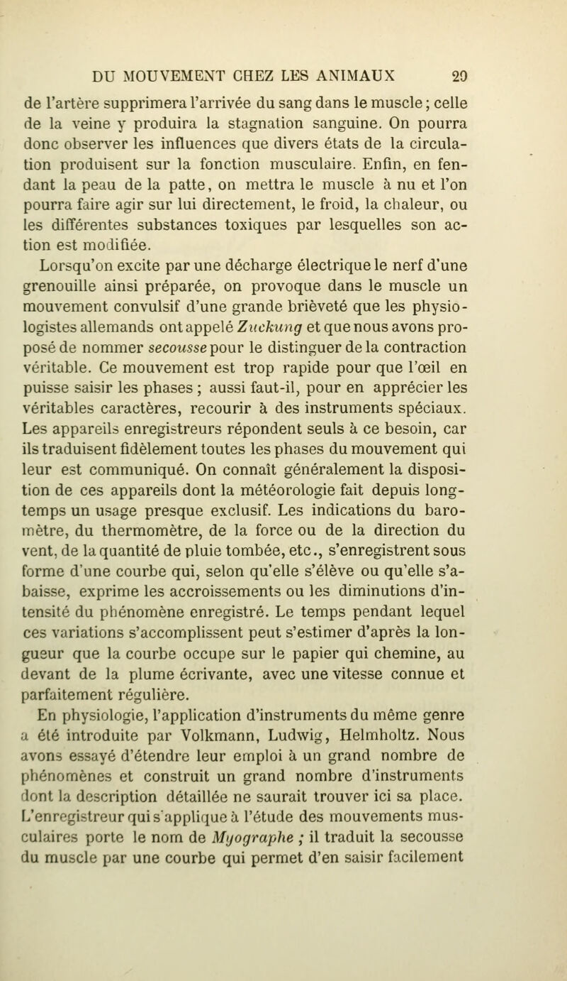 de l'artère supprimera l'arrivée du sang dans le muscle ; celle de la veine y produira la stagnation sanguine. On pourra donc observer les influences que divers états de la circula- tion produisent sur la fonction musculaire. Enfin, en fen- dant la peau de la patte, on mettra le muscle à nu et l'on pourra faire agir sur lui directement, le froid, la chaleur, ou les différentes substances toxiques par lesquelles son ac- tion est modifiée. Lorsqu'on excite par une décharge électrique le nerf d'une grenouille ainsi préparée, on provoque dans le muscle un mouvement convulsif d'une grande brièveté que les physio- logistes allemands ont appelé Ziickiing et que nous avons pro- posé de nommer secousse pour le distinguer de la contraction véritable. Ce mouvement est trop rapide pour que l'œil en puisse saisir les phases ; aussi faut-il, pour en apprécier les véritables caractères, recourir à des instruments spéciaux. Les appareils enregistreurs répondent seuls à ce besoin, car ils traduisent fidèlement toutes les phases du mouvement qui leur est communiqué. On connaît généralement la disposi- tion de ces appareils dont la météorologie fait depuis long- temps un usage presque exclusif. Les indications du baro- mètre, du thermomètre, de la force ou de la direction du vent, de la quantité de pluie tombée, etc., s'enregistrent sous forme d'une courbe qui, selon qu'elle s'élève ou qu'elle s'a- baisse, exprime les accroissements ou les diminutions d'in- tensité du phénomène enregistré. Le temps pendant lequel ces variations s'accomplissent peut s'estimer d'après la lon- gueur que la courbe occupe sur le papier qui chemine, au devant de la plume écrivante, avec une vitesse connue et parfaitement régulière. En physiologie, l'application d'instruments du même genre a été introduite par Volkmann, Ludwig, Helmholtz. Nous avons essayé d'étendre leur emploi à un grand nombre de phénomènes et construit un grand nombre d'instruments dont la description détaillée ne saurait trouver ici sa place. L'enregistreur qui s'applique à l'étude des mouvements mus- culaires porte le nom de Myographe ; il traduit la secousse du muscle par une courbe qui permet d'en saisir facilement