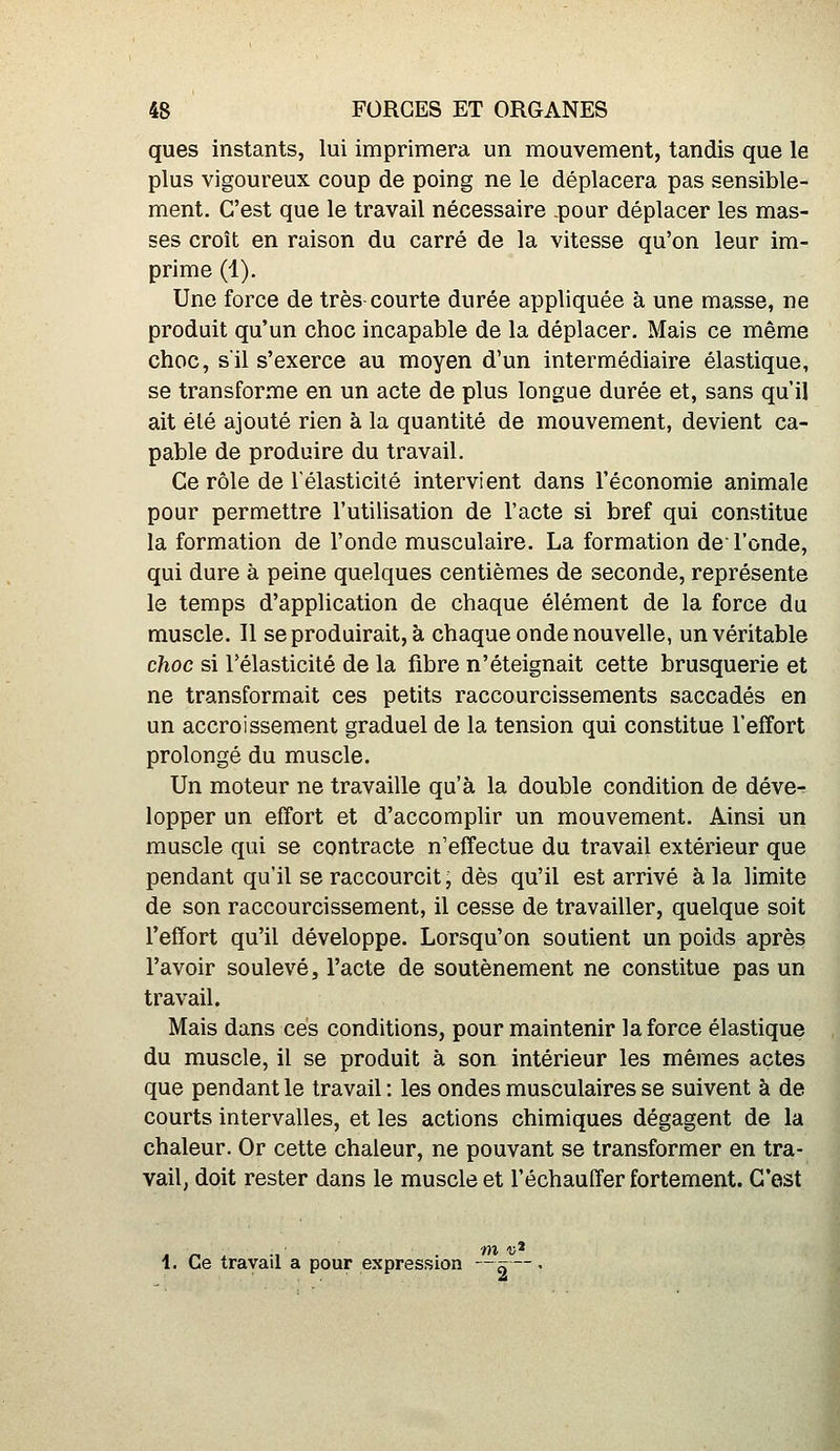 ques instants, lui imprimera un mouvement, tandis que le plus vigoureux coup de poing ne le déplacera pas sensible- ment. C'est que le travail nécessaire .pour déplacer les mas- ses croit en raison du carré de la vitesse qu'on leur im- prime (1). Une force de très-courte durée appliquée à une masse, ne produit qu'un choc incapable de la déplacer. Mais ce même choc, s'il s'exerce au moyen d'un intermédiaire élastique, se transforme en un acte de plus longue durée et, sans qu'il ait élé ajouté rien à la quantité de mouvement, devient ca- pable de produire du travail. Ce rôle de l'élasticité intervient dans l'économie animale pour permettre l'utilisation de l'acte si bref qui constitue la formation de l'onde musculaire. La formation de l'onde, qui dure à peine quelques centièmes de seconde, représente le temps d'application de chaque élément de la force du muscle. Il se produirait, à chaque onde nouvelle, un véritable choc si l'élasticité de la fibre n'éteignait cette brusquerie et ne transformait ces petits raccourcissements saccadés en un accroissement graduel de la tension qui constitue l'effort prolongé du muscle. Un moteur ne travaille qu'à la double condition de déve- lopper un effort et d'accomplir un mouvement. Ainsi un muscle qui se contracte n'effectue du travail extérieur que pendant qu'il se raccourcit, dès qu'il est arrivé à la limite de son raccourcissement, il cesse de travailler, quelque soit l'effort qu'il développe. Lorsqu'on soutient un poids après l'avoir soulevé, l'acte de soutènement ne constitue pas un travail. Mais dans ces conditions, pour maintenir la force élastique du muscle, il se produit à son intérieur les mêmes actes que pendant le travail : les ondes musculaires se suivent à de courts intervalles, et les actions chimiques dégagent de la chaleur. Or cette chaleur, ne pouvant se transformer en tra- vail, doit rester dans le muscle et l'échauffer fortement. C'est 1. Ce travail a pour expression — ^