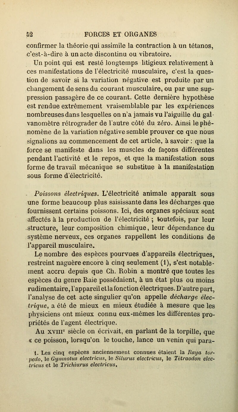 confirmer la théorie qui assimile la contraction à un tétanos, c'est-à-dire à un acte discontinu ou vibratoire. Un point qui est resté longtemps litigieux relativement à ces manifestations de l'électricité musculaire, c'est la ques- tion de savoir si la variation négative est produite par un changement de sens du courant musculaire, ou par une sup- pression passagère de ce courant. Cette dernière hypothèse est rendue extrêmement vraisemblable par les expériences nombreuses dans lesquelles on n'a jamais vu l'aiguille du gal- vanomètre rétrograder de l'autre côté du zéro. Ainsi le phé- nomène de la variation négative semble prouver ce que nous signalions au commencement de cet article, à savoir : que la force se manifeste dans les muscles de façons différentes pendant l'activité et le repos, et que la manifestation sous forme de travail mécanique se substitue à la manifestation sous forme d'électricité. Poissons électriques. L'électricité animale apparaît sous une forme beaucoup plus saisissante dans les décharges que fournissent certains poissons. Ici, des organes spéciaux sont affectés à la production de l'électricité ; toutefois, par leur structure, leur composition chimique, leur dépendance du système nerveux, ces organes rappellent les conditions de l'appareil musculaire. Le nombre des espèces pourvues d'appareils électriques, restreint naguère encore à cinq seulement (1), s'est notable- ment accru depuis que Ch. Robin a montré que toutes les espèces du genre Raie possédaient, à un état plus ou moins rudimentaire, l'appareiletlafonction électriques. D'autre part, l'analyse de cet acte singuher qu'on appelle décharge élec- trique, a été de mieux en mieux étudiée à mesure que les physiciens ont mieux connu eux-mêmes les différentes pro- priétés de l'agent électrique. Au xviii^ siècle on écrivait, en parlant de la torpille, que « ce poisson, lorsqu'on le touche, lance un venin qui para- 1. Les cinq espèces anciennement connues étaient la Jîaya tor- pédo, le Gymnotus electricus, le Silurus electrxcus, le Tétraodon elec- tricus et le Trichiurus electricus.