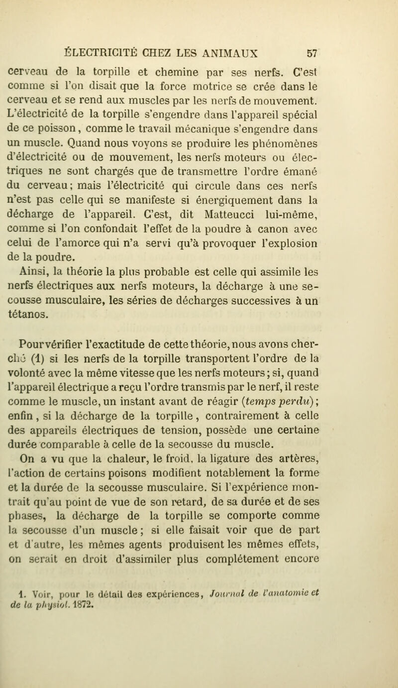 cerveau de la torpille et chemine par ses nerfs. C'est comme si l'on disait que la force motrice se crée dans le cerveau et se rend aux muscles par les nerfs de mouvement. L'électricité de la torpille s'engendre dans l'appareil spécial de ce poisson, comme le travail mécanique s'engendre dans un muscle. Quand nous voyons se produire les phénomènes d'électricité ou de mouvement, les nerfs moteurs ou élec- triques ne sont chargés que de transmettre l'ordre émané du cerveau; mais l'électricité qui circule dans ces nerfs n'est pas celle qui se manifeste si énergiquement dans la décharge de l'appareil. C'est, dit Matteucci lui-même, comme si l'on confondait l'effet de la poudre à canon avec celui de l'amorce qui n'a servi qu'à provoquer l'explosion de la poudre. Ainsi, la théorie la plus probable est celle qui assimile les nerfs électriques aux nerfs moteurs, la décharge à une se- cousse musculaire, les séries de décharges successives à un tétanos. Pour vérifier l'exactitude de cette théorie, nous avons cher- cha (1) si les nerfs de la torpille transportent l'ordre de la volonté avec la même vitesse que les nerfs moteurs ; si, quand l'appareil électrique a reçu l'ordre transmis par le nerf, il reste comme le muscle,un instant avant de réagir {tempsperdu); enfin, si la décharge de la torpille, contrairement à celle des appareils électriques de tension, possède une certaine durée comparable 5. celle de la secousse du muscle. On a vu que la chaleur, le froid, la ligature des artères, l'action de certains poisons modifient notablement la forme et la durée de la secousse musculaire. Si l'expérience mon- trait qu'au point de vue de son retard, de sa durée et de ses phases, la décharge de la torpille se comporte comme la secousse d'un muscle ; si elle faisait voir que de part et d'autre, les mêmes agents produisent les mêmes effets, on serait en droit d'assimiler plus complètement encore 1. Voir, pour le détail des expériences, Journal de l'anatomie et de la pltysiol. 1872.