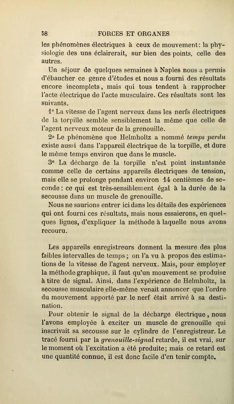 les phénomènes électriques à ceux de mouvement: la phy- siologie des uns éclairerait, sur bien des points, celle des autres. Un séjour de quelques semaines à Naples nous a permis d'ébaucher ce genre d'études et nous a fourni des résultats encore incomplets, mais qui tous tendent à rapprocher l'acte électrique de l'acte musculaire. Ces résultats sont les suivants. 1° La vitesse de l'agent nerveux dans les nerfs électriques de la torpille semble sensiblement la même que celle de l'agent nerveux moteur de la grenouille. 2° Le phénomène que Helmholtz a nommé temps perdu existe aus?i dans l'appareil électrique de la torpille, et dure le même temps environ que dans le muscle. 3» La décharge de la torpille n'est point instantanée comme celle de certains appareils électriques de tension, mais elle se prolonge pendant environ 14 centièmes de se- conde : ce qui est très-sensiblement égal à la durée de la secousse dans un muscle de grenouille. Nous ne saurions entrer ici dans les détails des expériences qui ont fourni ces résultats, mais nous essaierons, en quel- ques lignes, d'expliquer la méthode à laquelle nous avons recouru. Les appareils enregistreurs donnent la mesure des plus faibles intervalles de temps ; on l'a vu à propos des estima- tions de la vitesse de l'agent nerveux. Mais, pour employer la méthode graphique, il faut qu'un mouvement se produise à titre de signal. Ainsi, dans l'expérience de Helmholtz, la secousse musculaire elle-même venait annoncer que l'ordre du mouvement apporté par le nerf était arrivé à sa desti- nation. Pour obtenir le signal de la décharge électrique, nous l'avons employée à exciter un muscle de grenouille qui inscrivait sa secousse sur le cylindre de l'enregistreur. Le tracé fourni par la grenouille-signal retarde, il est vrai, sur le moment où l'excitation a été produite; mais ce retard est une quantité connue, il est donc facile d'en tenir compte.