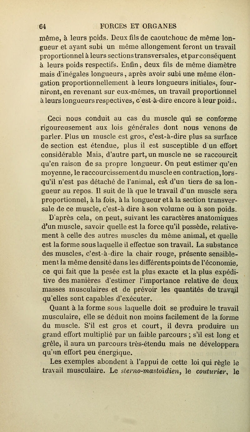 même, à leurs poids. Deux fils de caoutchouc de même lon- gueur et ayant subi un même allongement feront un travail proportionnel à leurs sections transversales, et par conséquent à leurs poids respectifs. Enfin, deux fils de même diamètre mais d'inégales longueurs, après avoir subi une même élon- gation proportionnellement à leurs longueurs initiales, four- niront, en revenant sur eux-mêmes, un travail proportionnel à leurs longueurs respectives, c'est-à-dire encore à leur poidà. Ceci nous conduit au cas du muscle qui se conforme rigoureusement aux lois générales dont nous venons de parler. Plus un muscle est gros, c'est-à-dire plus sa surface de section est étendue, plus il est susceptible d un effort considérable Mais, d'autre part, un muscle ne se raccourcit qu'en raison de sa propre longueur. On peut estimer qu'en moyenne, le raccourcissement du muscle en contraction, lors- qu'il n'est pas détaché de l'animal, est d'un tiers de sa lon- gueur au repos. Il suit de là que le travail d'un muscle sera proportionnel, à la fois, à la longueur et à la section transver- sale de ce muscle, c'est-à dire à son volume ou à son poids. D'après cela, on peut, suivant les caractères anatomiques d*un muscle, savoir quelle est la force qu'il possède, relative- ment à celle des autres muscles du même animal, et quelle est la forme sous laquelle il effectue son travail. La substance des muscles, c'est-à-dire la chair rouge, présente sensible- ment la même densité dans les différents points de l'économie, ce qui fait que la pesée est la plus exacte et la plus expédi- tive des manières d'estimer l'importance relative de deux masses musculaires et de prévoir les quantités de travail qu'elles sont capables d'exécuter. Quant à la forme sous laquelle doit se produire le travail musculaire, elle se déduit non moins facilement de la forme du muscle. S'il est gros et court, il devra produire un grand effort multiplié par un faible parcours ; s'il est long et grêle, il aura un parcours très-étendu mais ne développera qu'un effort peu énergique. Les exemples abondent à l'appui de cette loi qui règle le travail musculaire. Le slerno-mastoïdienf le couturier^ le