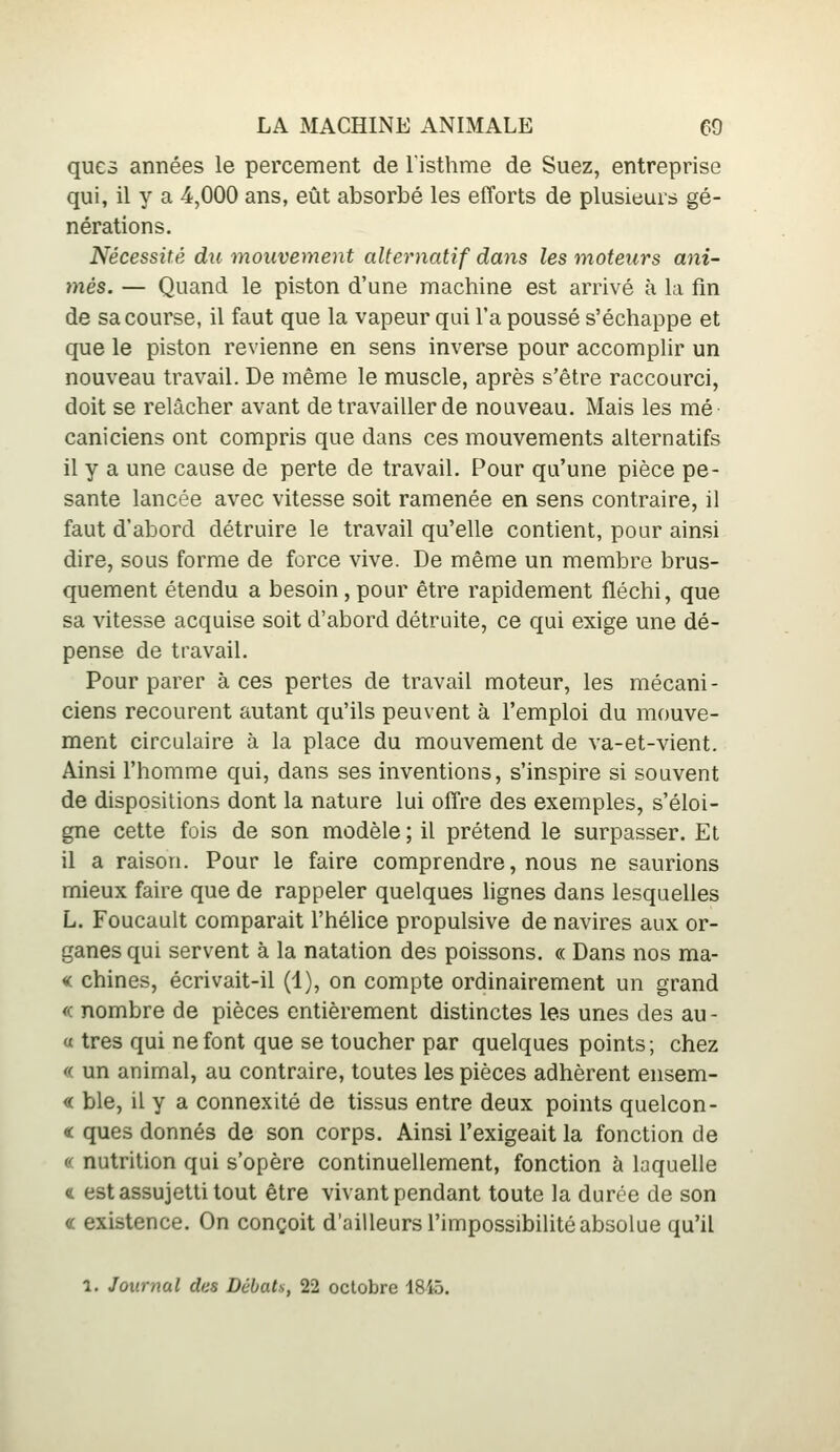 ques années le percement de listhme de Suez, entreprise qui, il y a 4,000 ans, eût absorbé les efforts de plusieurs gé- nérations. Nécessité du mouvement alternatif dans les moteurs ani- més. — Quand le piston d'une machine est arrivé à la fin de sa course, il faut que la vapeur qui l'a poussé s'échappe et que le piston revienne en sens inverse pour accomplir un nouveau travail. De même le muscle, après s'être raccourci, doit se relâcher avant de travailler de nouveau. Mais les mé caniciens ont compris que dans ces mouvements alternatifs il y a une cause de perte de travail. Pour qu'une pièce pe- sante lancée avec vitesse soit ramenée en sens contraire, il faut d'abord détruire le travail qu'elle contient, pour ainsi dire, sous forme de force vive. De même un membre brus- quement étendu a besoin, pour être rapidement fléchi, que sa vitesse acquise soit d'abord détruite, ce qui exige une dé- pense de travail. Pour parer à ces pertes de travail moteur, les mécani - ciens recourent autant qu'ils peuvent à l'emploi du mouve- ment circulaire à la place du mouvement de va-et-vient. Ainsi l'homme qui, dans ses inventions, s'inspire si souvent de dispositions dont la nature lui offre des exemples, s'éloi- gne cette fois de son modèle ; il prétend le surpasser. Et il a raison. Pour le faire comprendre, nous ne saurions mieux faire que de rappeler quelques hgnes dans lesquelles L. Foucault comparait l'hélice propulsive de navires aux or- ganes qui servent à la natation des poissons. « Dans nos ma- « chines, écrivait-il (1), on compte ordinairement un grand « nombre de pièces entièrement distinctes les unes des au - « très qui ne font que se toucher par quelques points; chez «. un animal, au contraire, toutes les pièces adhèrent ensem- « ble, il y a connexité de tissus entre deux points quelcon- « ques donnés de son corps. Ainsi l'exigeait la fonction de « nutrition qui s'opère continuellement, fonction à laquelle « est assujetti tout être vivant pendant toute la durée de son « existence. On conçoit d'ailleurs l'impossibilité absolue qu'il 1. Journal des Débats, 22 octobre 1845.