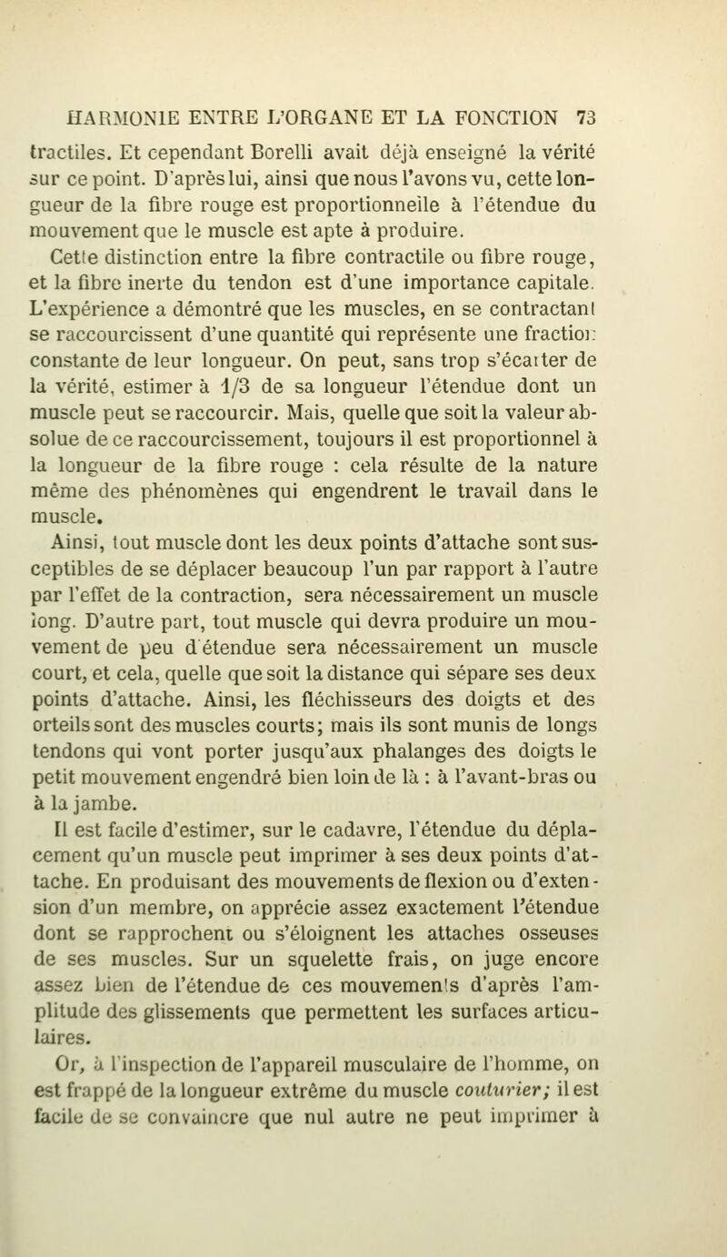 tractiles. Et cependant Borelli avait déjà enseigné la vérité sur ce point. D'après lui, ainsi que nous l'avons vu, cette lon- gueur de la fibre rouge est proportionnelle à l'étendue du mouvement que le muscle est apte à produire. Cette distinction entre la fibre contractile ou fibre rouge, et la fibre inerte du tendon est d'une importance capitale. L'expérience a démontré que les muscles, en se contractant se raccourcissent d'une quantité qui représente une fractio]. constante de leur longueur. On peut, sans trop s'écarter de la vérité, estimer à 1/3 de sa longueur l'étendue dont un muscle peut se raccourcir. Mais, quelle que soit la valeur ab- solue de ce raccourcissement, toujours il est proportionnel à la longueur de la fibre rouge : cela résulte de la nature même des phénomènes qui engendrent le travail dans le muscle. Ainsi, tout muscle dont les deux points d'attache sont sus- ceptibles de se déplacer beaucoup l'un par rapport à l'autre par l'effet de la contraction, sera nécessairement un muscle long. D'autre part, tout muscle qui devra produire un mou- vement de peu d étendue sera nécessairement un muscle court, et cela, quelle que soit la distance qui sépare ses deux points d'attache. Ainsi, les fléchisseurs des doigts et des orteils sont des muscles courts; mais ils sont munis de longs tendons qui vont porter jusqu'aux phalanges des doigts le petit mouvement engendré bien loin de là : à l'avant-bras ou à la jambe. [l est facile d'estimer, sur le cadavre, l'étendue du dépla- cement qu'un muscle peut imprimer à ses deux points d'at- tache. En produisant des mouvements de flexion ou d'exten- sion d'un membre, on apprécie assez exactement retendue dont se rapprochent ou s'éloignent les attaches osseuses de ses muscles. Sur un squelette frais, on juge encore assez bien de l'étendue de ces mouvemenis d'après l'am- plitude des glissements que permettent les surfaces articu- laires. Or, à l'inspection de l'appareil musculaire de l'homme, on est frappé de la longueur extrême du muscle couturier; il est facile de se convaincre que nul autre ne peut imprimer à