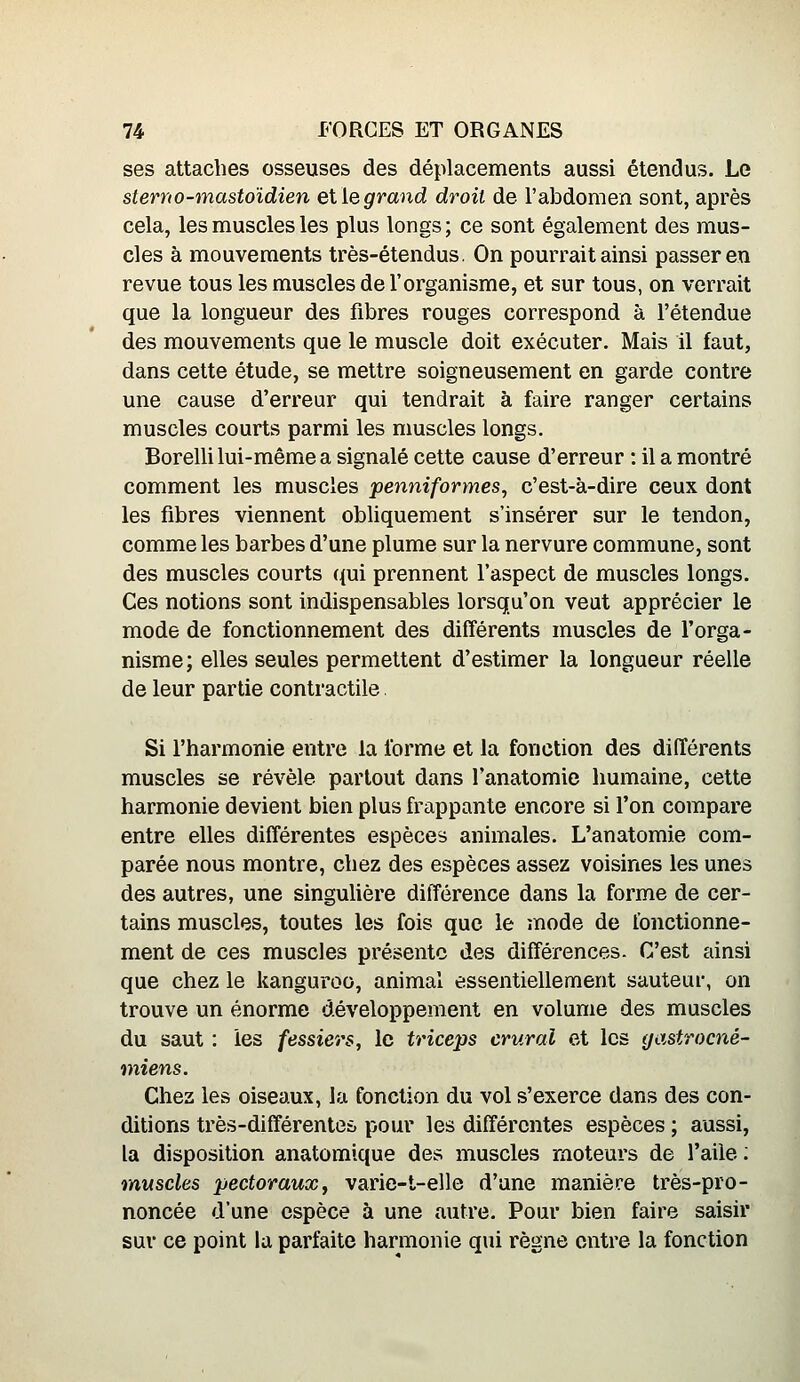 ses attaches osseuses des déplacements aussi étendus. Le stem0-mastoïdien eW^grand droit de l'abdomen sont, après cela, les muscles les plus longs; ce sont également des mus- cles à mouvements très-étendus. On pourrait ainsi passer en revue tous les muscles de l'organisme, et sur tous, on verrait que la longueur des fibres rouges correspond à l'étendue des mouvements que le muscle doit exécuter. Mais il faut, dans cette étude, se mettre soigneusement en garde contre une cause d'erreur qui tendrait à faire ranger certains muscles courts parmi les muscles longs. Borelli lui-même a signalé cette cause d'erreur : il a montré comment les muscles penniformes, c'est-à-dire ceux dont les fibres viennent obliquement s'insérer sur le tendon, comme les barbes d'une plume sur la nervure commune, sont des muscles courts (j(ui prennent l'aspect de muscles longs. Ces notions sont indispensables lorsqu'on veut apprécier le mode de fonctionnement des différents muscles de l'orga- nisme; elles seules permettent d'estimer la longueur réelle de leur partie contractile. Si l'harmonie entre la forme et la fonction des différents muscles se révèle partout dans l'anatomie humaine, cette harmonie devient bien plus friippante encore si l'on compare entre elles différentes espèces animales. L'anatomie com- parée nous montre, chez des espèces assez voisines les unes des autres, une singulière différence dans la forme de cer- tains muscles, toutes les fois que le mode de fonctionne- ment de ces muscles présente des différences- C'est ainsi que chez le kanguroo, animal essentiellement sauteur, on trouve un énorme développement en volume des muscles du saut : les fessiers, le triceps crural et les yastrocné- miens. Chez les oiseaux, la fonction du vol s'exerce dans des con- ditions très-différentes pour les différentes espèces ; aussi, la disposition anatomique des muscles moteurs de l'aile ; muscles pectoraux, varie-t-elle d'une manière très-pro- noncée d'une espèce à une autre. Pour bien faire saisir sur ce point la parfaite harmonie qui règne entre la fonction