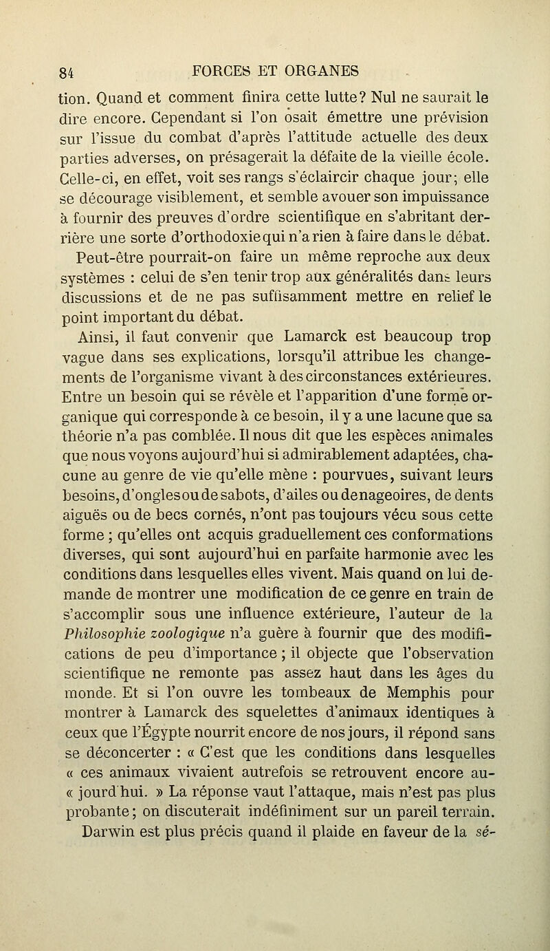 tion. Quand et comment finira cette lutte? Nul ne saurait le dire encore. Cependant si l'on osait émettre une prévision sur l'issue du combat d'après l'attitude actuelle des deux parties adverses, on présagerait la défaite de la vieille école. Celle-ci, en effet, voit ses rangs s'éclaircir chaque jour; elle se décourage visiblement, et semble avouer son impuissance à fournir des preuves d'ordre scientifique en s'abritant der- rière une sorte d'orthodoxie qui n'a rien à faire dans le débat. Peut-être pourrait-on faire un même reproche aux deux systèmes : celui de s'en tenir trop aux généralités dant leurs discussions et de ne pas suffisamment mettre en relief le point important du débat. Ainsi, il faut convenir que Lamarck est beaucoup trop vague dans ses explications, lorsqu'il attribue les change- ments de l'organisme vivant à des circonstances extérieures. Entre un besoin qui se révèle et l'apparition d'une forme or- ganique qui corresponde à ce besoin, il y a une lacune que sa théorie n'a pas comblée. Il nous dit que les espèces animales que nous voyons aujourd'hui si admirablement adaptées, cha- cune au genre de vie qu'elle mène : pourvues, suivant leurs besoins, d'onglesou de sabots, d'ailes oudenageoires, de dents aiguës ou de becs cornés, n'ont pas toujours vécu sous cette forme ; qu'elles ont acquis graduellement ces conformations diverses, qui sont aujourd'hui en parfaite harmonie avec les conditions dans lesquelles elles vivent. Mais quand on lui de- mande de montrer une modification de ce genre en train de s'accomplir sous une influence extérieure, l'auteur de la Philosophie zoologique n'a guère à fournir que des modifi- cations de peu d'importance ; il objecte que l'observation scientifique ne remonte pas assez haut dans les âges du monde. Et si l'on ouvre les tombeaux de Memphis pour montrer à Lamarck des squelettes d'animaux identiques à ceux que l'Egypte nourrit encore de nos jours, il répond sans se déconcerter : « C'est que les conditions dans lesquelles « ces animaux vivaient autrefois se retrouvent encore au- « jourd hui. » La réponse vaut l'attaque, mais n'est pas plus probante; on discuterait indéfiniment sur un pareil terrain. Darwin est plus précis quand il plaide en faveur de la se-