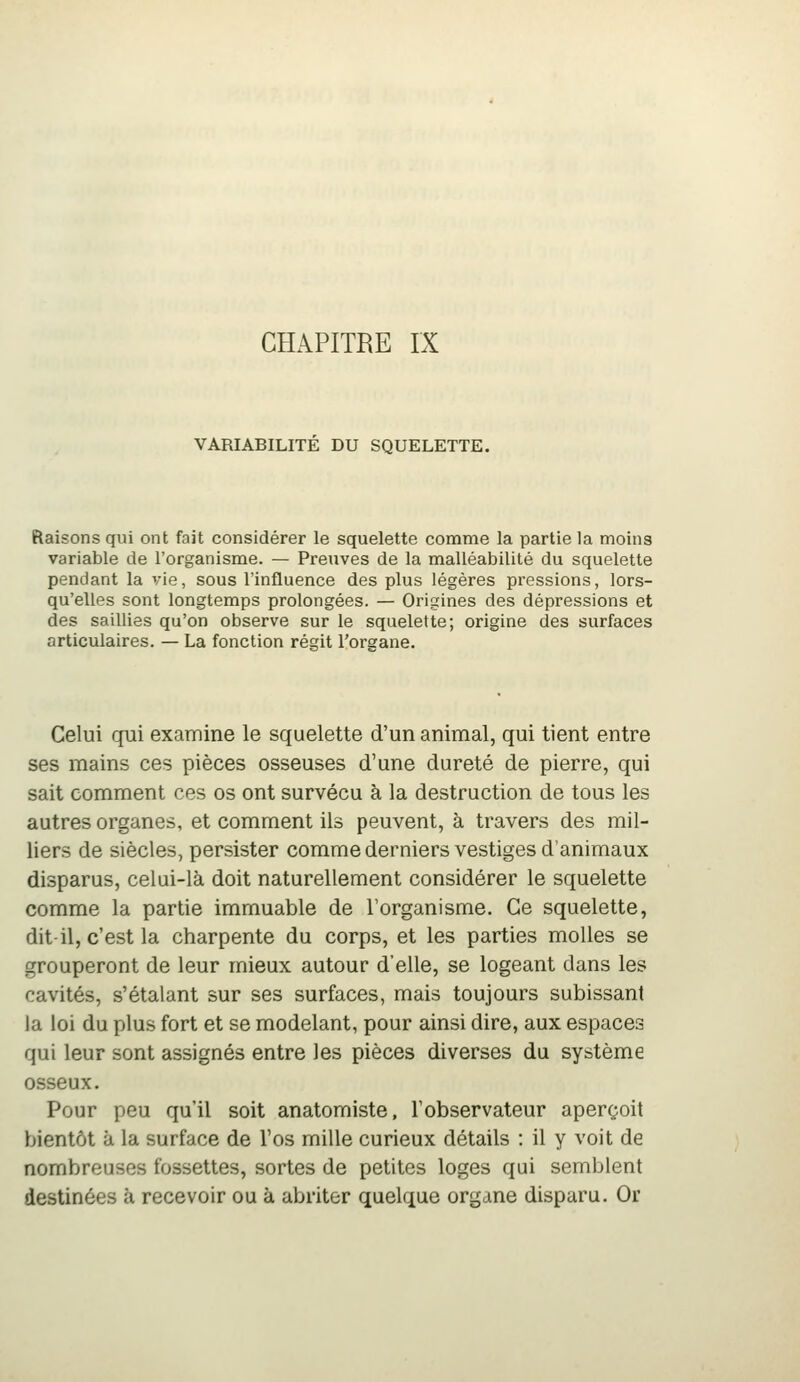 CHAPITRE IX VARIABILITE DU SQUELETTE. Raisons qui ont fait considérer le squelette comme la partie la moins variable de l'organisme. — Preuves de la malléabilité du squelette pendant la vie, sous l'influence des plus légères pressions, lors- qu'elles sont longtemps prolongées. — Origines des dépressions et des saillies qu'on observe sur le squelette; origine des surfaces articulaires. — La fonction régit l'oreane. Celui qui examine le squelette d'un animal, qui tient entre ses mains ces pièces osseuses d'une dureté de pierre, qui sait comment ces os ont survécu à la destruction de tous les autres organes, et comment ils peuvent, à travers des mil- liers de siècles, persister comme derniers vestiges d'animaux disparus, celui-là doit naturellement considérer le squelette comme la partie immuable de l'organisme. Ce squelette, dit-il, c'est la charpente du corps, et les parties molles se grouperont de leur mieux autour d'elle, se logeant dans les cavités, s'étalant sur ses surfaces, mais toujours subissant la loi du plus fort et se modelant, pour ainsi dire, aux espaces qui leur sont assignés entre les pièces diverses du système osseux. Pour peu qu'il soit anatomiste, l'observateur aperçoit bientôt à la surface de l'os mille curieux détails : il y voit de nombreuses fossettes, sortes de petites loges qui semblent destinées à recevoir ou à abriter quelque organe disparu. Or