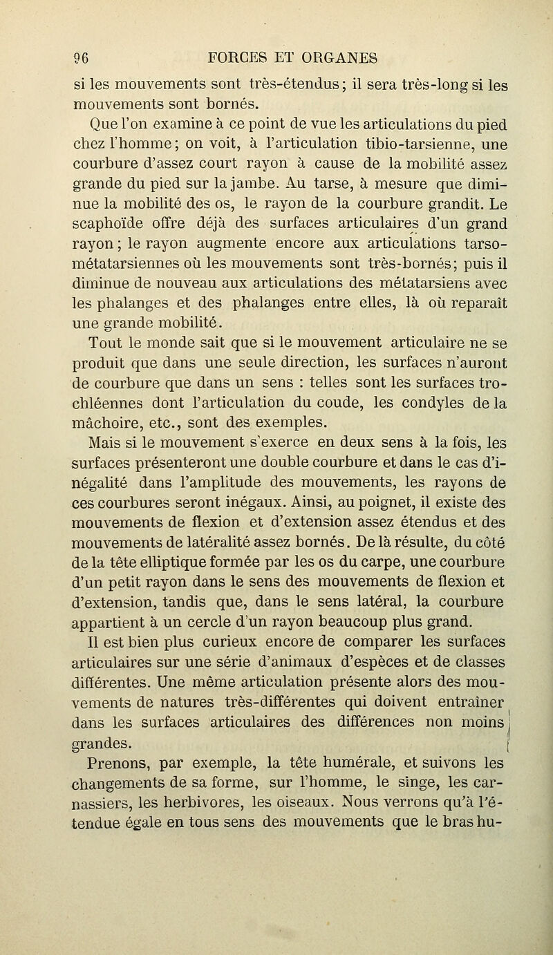 si les mouvements sont très-étendus ; il sera très-long si les mouvements sont bornés. Que l'on examine à ce point de vue les articulations du pied chez l'homme; on voit, à l'articulation tibio-tarsienne, une courbure d'assez court rayon à cause de la mobilité assez grande du pied sur la jambe. Au tarse, à mesure que dimi- nue la mobiUté des os, le rayon de la courbure grandit. Le scaphoïde offre déjà des surfaces articulaires d'un grand rayon ; le rayon augmente encore aux articulations tarso- métatarsiennes où les mouvements sont très-bornés; puis il diminue de nouveau aux articulations des métatarsiens avec les phalanges et des phalanges entre elles, là où reparaît une grande mobilité. Tout le monde sait que si le mouvement articulaire ne se produit que dans une seule direction, les surfaces n'auront de courbure que dans un sens : telles sont les surfaces tro- chléennes dont l'articulation du coude, les condyles de la mâchoire, etc., sont des exemples. Mais si le mouvement s'exerce en deux sens à la fois, les surfaces présenteront une double courbure et dans le cas d'i- négahté dans l'amplitude des mouvements, les rayons de ces courbures seront inégaux. Ainsi, au poignet, il existe des mouvements de flexion et d'extension assez étendus et des mouvements de latéralité assez bornés. De là résulte, du côté de la tête elliptique formée par les os du carpe, une courbure d'un petit rayon dans le sens des mouvements de flexion et d'extension, tandis que, dans le sens latéral, la courbure appartient à un cercle d'un rayon beaucoup plus grand. Il est bien plus curieux encore de comparer les surfaces articulaires sur une série d'animaux d'espèces et de classes différentes. Une même articulation présente alors des mou- vements de natures très-différentes qui doivent entraîner dans les surfaces articulaires des différences non moins! grandes. [ Prenons, par exemple, la tête humérale, et suivons les changements de sa forme, sur l'homme, le singe, les car- nassiers, les herbivores, les oiseaux. Nous verrons qu'à l'é- tendue égale en tous sens des mouvements que le bras hu-