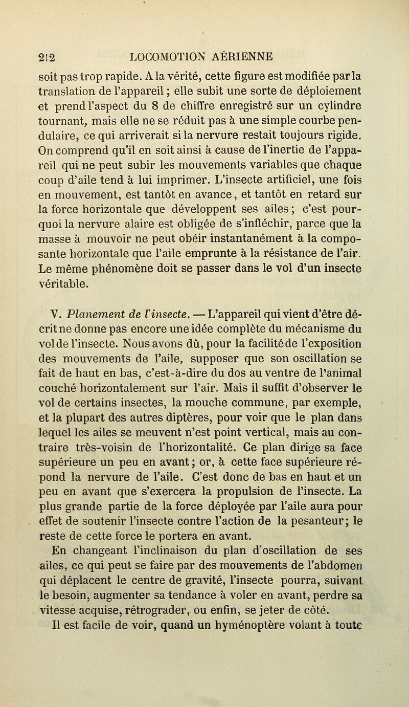 soit pas trop rapide. Ala vérité, cette figure est modifiée parla translation de l'appareil ; elle subit une sorte de déploiement et prend l'aspect du 8 de chiffre enregistré sur un cylindre tournant, mais elle ne se réduit pas à une simple courbe pen- dulaire, ce qui arriverait si la nervure restait toujours rigide. On comprend qu'il en soit ainsi à cause de l'inertie de l'appa- reil qui ne peut subir les mouvements variables que chaque coup d'aile tend à lui imprimer. L'insecte artificiel, une fois en mouvement, est tantôt en avance, et tantôt en retard sur la force horizontale que développent ses ailes ; c'est pour- quoi la nervure alaire est obligée de s'infléchir, parce que la masse à mouvoir ne peut obéir instantanément à la compo- sante horizontale que l'aile emprunte à la résistance de l'air. Le même phénomène doit se passer dans le vol d'un insecte véritable. V. Planement de l'insecte. — L'appareil qui vient d'être dé- crit ne donne pas encore une idée complète du mécanisme du vol de l'insecte. Nous avons dû, pour la facilité de l'exposition des mouvements de l'aile, supposer que son oscillation se fait de haut en bas, c'est-à-dire du dos au ventre de l'animal couché horizontalement sur l'air. Mais il suffit d'observer le vol de certains insectes, la mouche commune, par exemple, et la plupart des autres diptères, pour voir que le plan dans lequel les ailes se meuvent n'est point vertical, mais au con- traire très-voisin de l'horizontalité. Ce plan dirige sa face supérieure un peu en avant ; or, à cette face supérieure ré- pond la nervure de l'aile. C'est donc de bas en haut et un peu en avant que s'exercera la propulsion de l'insecte. La plus grande partie de la force déployée par l'aile aura pour effet de soutenir l'insecte contre l'action de la pesanteur; le reste de cette force le portera en avant. En changeant l'inclinaison du plan d'oscillation de ses ailes, ce qui peut se faire par des mouvements de l'abdomen qui déplacent le centre de gravité, l'insecte pourra, suivant le besoin, augmenter sa tendance à voler en avant, perdre sa vitesse acquise, rétrograder, ou enfin, se jeter de côté. Il est facile de voir, quand un hyménoptère volant à toute