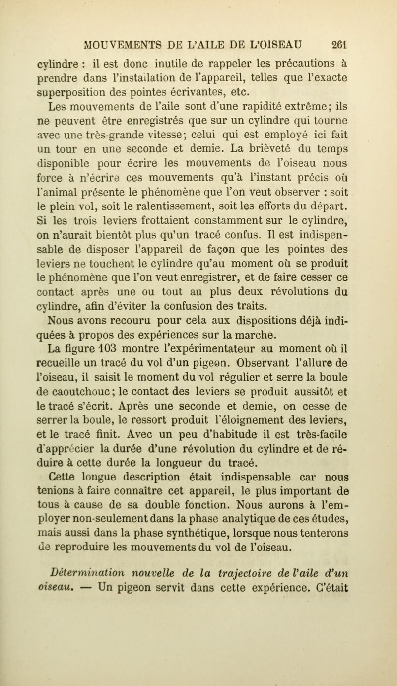 cylindre : il est donc inutile de rappeler les précautions à prendre dans l'installation de l'appareil, telles que l'exacte superposition des pointes écrivantes, etc. Les mouvements de l'aile sont d'une rapidité extrême; ils ne peuvent être enregistrés que sur un cylindre qui tourne avec une très-grande vitesse; celui qui est employé ici fait un tour en une seconde et demie. La brièveté du temps disponible pour écrire les mouvements de l'oiseau nous force à n'écrire ces mouvements qu'à l'instant précis où l'animal présente le phénomène que l'on veut observer : soit le plein vol, soit le ralentissement, soit les efforts du départ. Si les trois leviers frottaient constamment sur le cylindre, on n'aurait bientôt plus qu'un tracé confus. Il est indispen- sable de disposer l'appareil de façon que les pointes des leviers ne touchent le cylindre qu'au moment où se produit le phénomène que l'on veut enregistrer, et de faire cesser ce contact après une ou tout au plus deux révolutions du cylindre, afin d'éviter la confusion des traits. Nous avons recouru pour cela aux dispositions déjà indi- quées à propos des expériences sur la marche. La figure 103 montre l'expérimentateur au moment où il recueille un tracé du vol d'un pigeon. Observant l'allure de l'oiseau, il saisit le moment du vol régulier et serre la boule de caoutchouc ; le contact des leviers se produit aussitôt et le tracé s'écrit. Après une seconde et demie, on cesse de serrer la boule, le ressort produit l'éloignement des leviers, et le tracé finit. Avec un peu d'habitude il est très-facile d'apprécier la durée d'une révolution du cylindre et de ré- duire à cette durée la longueur du tracé. Cette longue description était indispensable car nous tenions à faire connaître cet appareil, le plus important de tous à cause de sa double fonction. Nous aurons à l'em- ployer non-seulement dans la phase analytique de ces études, mais aussi dans la phase synthétique, lorsque nous tenterons de reproduire les mouvements du vol de l'oiseau. Détermination nouvelle de la trajectoire de faite d'un oiseau. — Un pigeon servit dans cette expérience. C'était