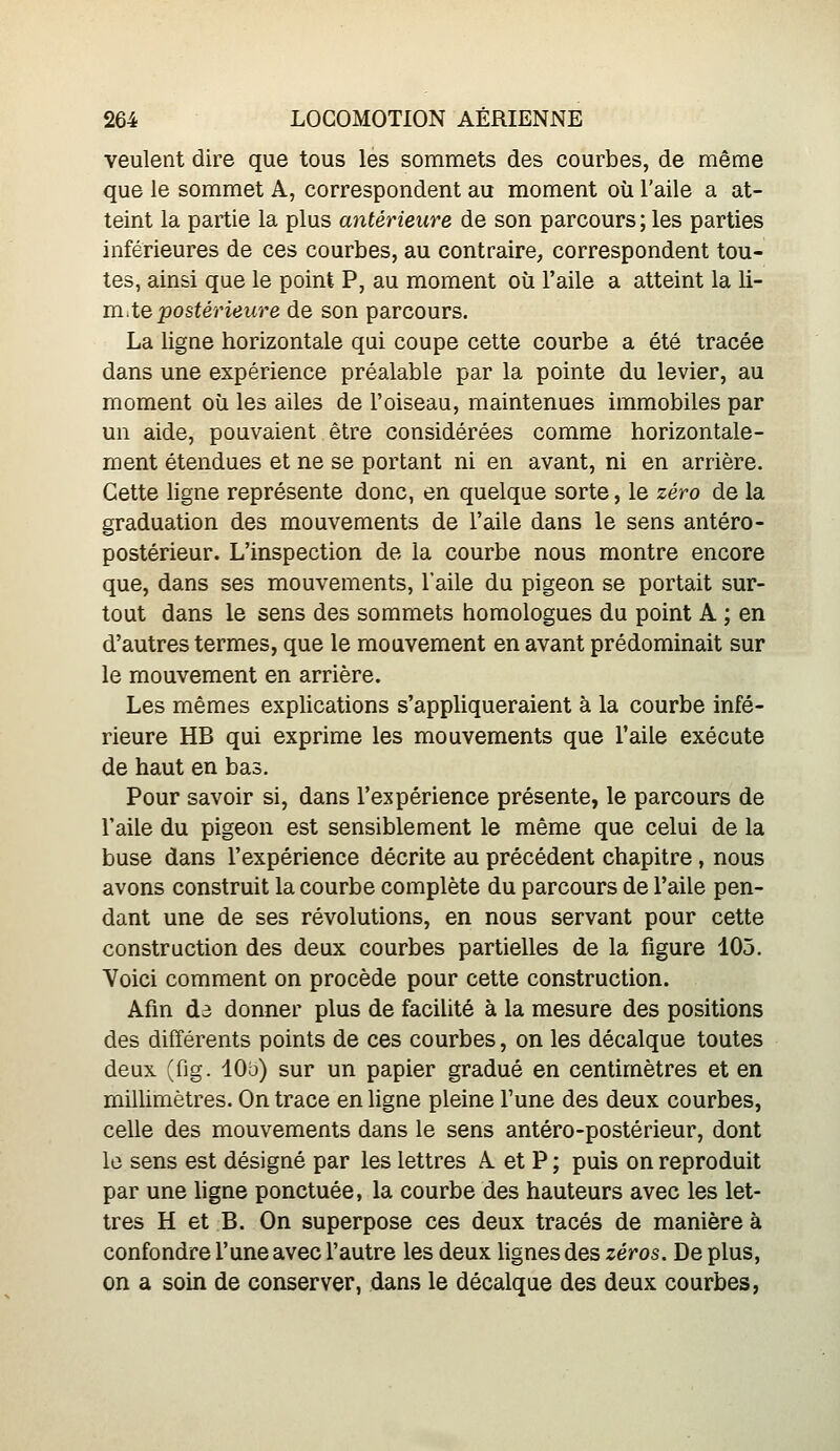 veulent dire que tous les sommets des courbes, de même que le sommet A, correspondent au moment où l'aile a at- teint la partie la plus antérieure de son parcours; les parties inférieures de ces courbes, au contraire, correspondent tou- tes, ainsi que le point P, au moment où l'aile a atteint la li- mite postérieure de son parcours. La ligne horizontale qui coupe cette courbe a été tracée dans une expérience préalable par la pointe du levier, au moment où les ailes de l'oiseau, maintenues immobiles par un aide, pouvaient être considérées comme horizontale- ment étendues et ne se portant ni en avant, ni en arrière. Cette ligne représente donc, en quelque sorte, le zéro de la graduation des mouvements de l'aile dans le sens antéro- postérieur. L'inspection de la courbe nous montre encore que, dans ses mouvements, l'aile du pigeon se portait sur- tout dans le sens des sommets homologues du point A ; en d'autres termes, que le mouvement en avant prédominait sur le mouvement en arrière. Les mêmes explications s'appliqueraient à la courbe infé- rieure HB qui exprime les mouvements que l'aile exécute de haut en bas. Pour savoir si, dans l'expérience présente, le parcours de l'aile du pigeon est sensiblement le même que celui de la buse dans l'expérience décrite au précédent chapitre , nous avons construit la courbe complète du parcours de l'aile pen- dant une de ses révolutions, en nous servant pour cette construction des deux courbes partielles de la figure 105. Voici comment on procède pour cette construction. Afin d3 donner plus de facilité à la mesure des positions des différents points de ces courbes, on les décalque toutes deux (fig. 10b) sur un papier gradué en centimètres et en millimètres. On trace en ligne pleine l'une des deux courbes, celle des mouvements dans le sens antéro-postérieur, dont le sens est désigné par les lettres A. et P ; puis on reproduit par une ligne ponctuée, la courbe des hauteurs avec les let- tres H et B. On superpose ces deux tracés de manière à confondre l'une avec l'autre les deux lignes des zéros. De plus, on a soin de conserver, dans le décalque des deux courbes,