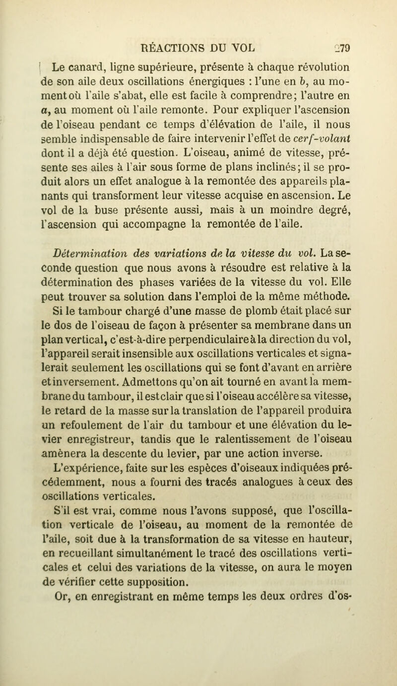 ' Le canard, ligne supérieure, présente à chaque révolution de son aile deux oscillations énergiques : l'une en h, au mo- ment où l'aile s'abat, elle est facile à comprendre; l'autre en a, au moment où l'aile remonte. Pour expliquer l'ascension de Toiseau pendant ce temps d'élévation de l'aile, il nous semble indispensable de faire intervenir reffet de cerf-volant dont il a déjà été question. L'oiseau, animé de vitesse, pré- sente ses ailes à l'air sous forme de plans inclinés ; il se pro- duit alors un effet analogue à la remontée des appareils pla- nants qui transforment leur vitesse acquise en ascension. Le vol de la buse présente aussi, mais à un moindre degré, l'ascension qui accompagne la remontée de l'aile. Détermination dès variations delà vitesse du vol. La se- conde question que nous avons à résoudre est relative à la détermination des phases variées de la vitesse du vol. Elle peut trouver sa solution dans l'emploi de la même méthode. Si le tambour chargé d'une masse de plomb était placé sur le dos de l'oiseau de façon à présenter sa membrane dans un plan vertical, c'est-à-dire perpendiculaire à la direction du vol, l'appareil serait insensible aux oscillations verticales et signa- lerait seulement les oscillations qui se font d'avant en arrière et inversement. Admettons qu'on ait tourné en avant la mem- brane du tambour, il estclair que si l'oiseau accélère sa vitesse, le retard de la masse sur la translation de l'appareil produira un refoulement de l'air du tambour et une élévation du le- vier enregistreur, tandis que le ralentissement de l'oiseau amènera la descente du levier, par une action inverse. L'expérience, faite sur les espèces d'oiseaux indiquées pré- cédemment, nous a fourni des tracés analogues à ceux des oscillations verticales. S'il est vrai, comme nous l'avons supposé, que l'oscilla- tion verticale de l'oiseau, au moment de la remontée de l'aile, soit due à la transformation de sa vitesse en hauteur, en recueillant simultanément le tracé des oscillations verti- cales et celui des variations de la vitesse, on aura le moyen de vérifier cette supposition. Or, en enregistrant en même temps les deux ordres d'os-