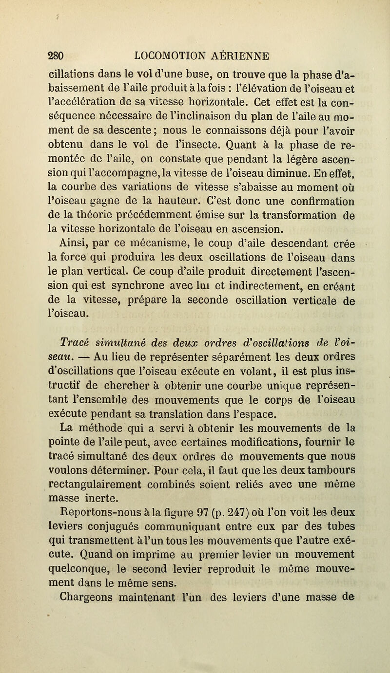 dilations dans le vol d'une buse, on trouve que la phase d'a- baissement de l'aile produit à la fois : l'élévation de l'oiseau et l'accélération de sa vitesse horizontale. Cet effet est la con- séquence nécessaire de l'inclinaison du plan de l'aile au mo- ment de sa descente ; nous le connaissons déjà pour l'avoir obtenu dans le vol de l'insecte. Quant à la phase de re- montée de l'aile, on constate que pendant la légère ascen- sion qui l'accompagne, la vitesse de l'oiseau diminue. En effet, la courbe des variations de vitesse s'abaisse au moment où l'oiseau gagne de la hauteur. C'est donc une confirmation de la théorie précédemment émise sur la transformation de la vitesse horizontale de l'oiseau en ascension. Ainsi, par ce mécanisme, le coup d'aile descendant crée la force qui produira les deux oscillations de l'oiseau dans le plan vertical. Ce coup d'aile produit directement l'ascen- sion qui est synchrone avec lui et indirectement, en créant de la vitesse, prépare la seconde oscillation verticale de roiseau. Tracé simultané des deux ordres d'oscillations de Voi- seau. — Au heu de représenter séparément les deux ordres d'oscillations que l'oiseau exécute en volant, il est plus ins- tructif de chercher à obtenir une courbe unique représen- tant l'ensemble des mouvements que le corps de l'oiseau exécute pendant sa translation dans l'espace. La méthode qui a servi à obtenir les mouvements de la pointe de l'aile peut, avec certaines modifications, fournir le tracé simultané des deux ordres de mouvements que nous voulons déterminer. Pour cela, il faut que les deux tambours rectangulairement combinés soient reliés avec une même masse inerte. Reportons-nous à la figure 97 (p. 247) où l'on voit les deux leviers conjugués communiquant entre eux par des tubes qui transmettent à l'un tous les mouvements que l'autre exé- cute. Quand on imprime au premier levier un mouvement quelconque, le second levier reproduit le même mouve- ment dans le même sens. Chargeons maintenant l'un des leviers d'une masse de