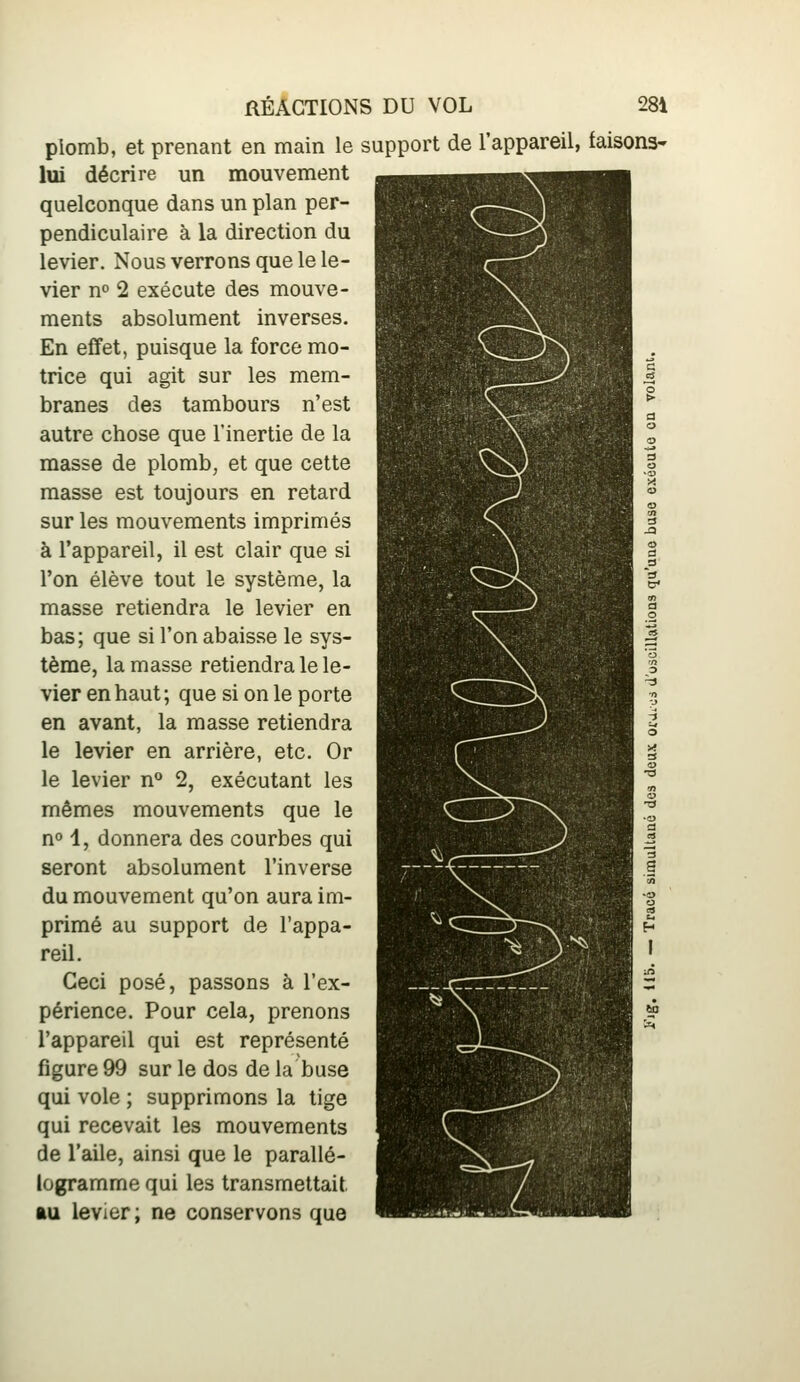 plomb, et prenant en main le support de l'appareil, faisons- lui décrire un mouvement quelconque dans un plan per- pendiculaire à la direction du levier. Nous verrons que le le- vier n» 2 exécute des mouve- ments absolument inverses. En effet, puisque la force mo- trice qui agit sur les mem- branes des tambours n'est autre chose que l'inertie de la masse de plomb, et que cette masse est toujours en retard sur les mouvements imprimés à l'appareil, il est clair que si l'on élève tout le système, la masse retiendra le levier en bas; que si l'on abaisse le sys- tème, la masse retiendra le le- vier en haut; que si on le porte en avant, la masse retiendra le levier en arrière, etc. Or le levier n** 2, exécutant les mêmes mouvements que le no 1, donnera des courbes qui seront absolument l'inverse du mouvement qu'on aura im- primé au support de l'appa- reil. Ceci posé, passons à l'ex- périence. Pour cela, prenons l'appareil qui est représenté figure 99 sur le dos de la buse qui vole ; supprimons la tige qui recevait les mouvements de l'aile, ainsi que le parallé- logramme qui les transmettait AU levier ; ne conservons que