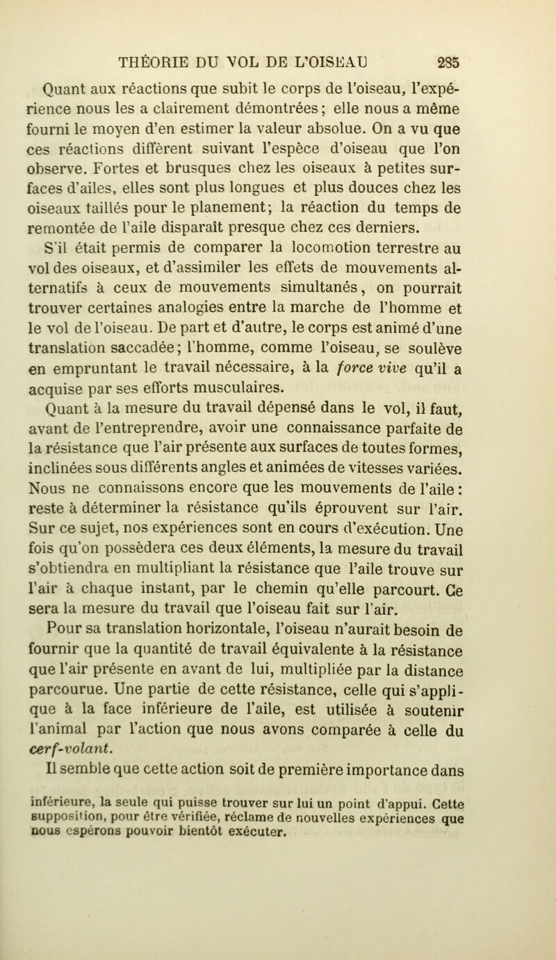 Quant aux réactions que subit le corps de l'oiseau, l'expé- rience nous les a clairement démontrées ; elle nous a même fourni le moyen d'en estimer la valeur absolue. On a vu que ces réactions diffèrent suivant l'espèce d'oiseau que l'on observe. Fortes et brusques chez les oiseaux à petites sur- faces d'ailes, elles sont plus longues et plus douces chez les oiseaux taillés pour le planement; la réaction du temps de remontée de l'aile disparaît presque chez ces derniers. S'il était permis de comparer la locomotion terrestre au vol des oiseaux, et d'assimiler les effets de mouvements al- ternatifs à ceux de mouvements simultanés, on pourrait trouver certaines analogies entre la marche de l'homme et le vol de l'oiseau. De part et d'autre, le corps est animé d'une translation saccadée; l'homme, comme l'oiseau, se soulève en empruntant le travail nécessaire, à la force vive qu'il a acquise par ses efforts musculaires. Quant à la mesure du travail dépensé dans le vol, il faut, avant de l'entreprendre, avoir une connaissance parfaite de la résistance que l'air présente aux surfaces de toutes formes, inchnées sous différents angles et animées de vitesses variées. Nous ne connaissons encore que les mouvements de l'aile: reste à déterminer la résistance qu'ils éprouvent sur l'air. Sur ce sujet, nos expériences sont en cours d'exécution. Une fois qu'on possédera ces deux éléments, la mesure du travail s'obtiendra en multipliant la résistance que l'aile trouve sur l'air à chaque instant, par le chemin qu'elle parcourt. Ce sera la mesure du travail que l'oiseau fait sur l'air. Pour sa translation horizontale, l'oiseau n'aurait besoin de fournir que la quantité de travail équivalente à la résistance que l'air présente en avant de lui, multipliée par la distance parcourue. Une partie de cette résistance, celle qui s'appli- que à la face inférieure de l'aile, est utilisée à soutenir l'animal par l'action que nous avons comparée à celle du cerf-volant. Il semble que cette action soit de première importance dans inférieure, la seule qui puisse trouver sur lui un point d'appui. Cette supposition, pour être vérifiée, réclame de nouvelles expériences que nous espérons pouvoir bientôt exécuter.