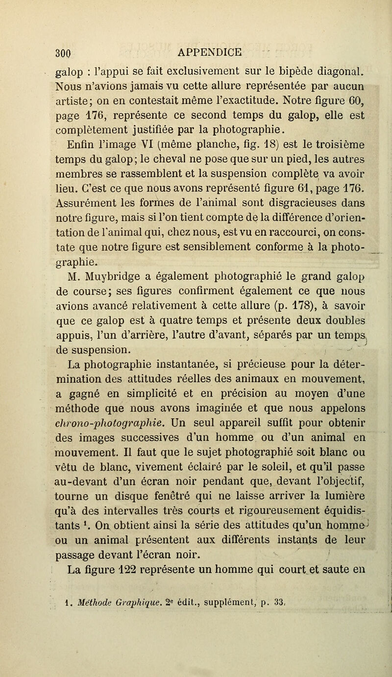 galop : l'appui se fait exclusivement sur le bipède diagonal. Nous n'avions jamais vu cette allure représentée par aucun artiste; on en contestait même l'exactitude. Notre figure 60, page 176, représente ce second temps du galop, elle est complètement justifiée par la photographie. Enfin l'image VI (même planche, fig. 18) est le troisième temps du galop ; le cheval ne pose que sur un pied, les autres membres se rassemblent et la suspension complète va avoir lieu. C'est ce que nous avons représenté figure 61, page 176. Assurément les formes de l'animal sont disgracieuses dans notre figure, mais si l'on tient compte de la différence d'orien- tation de l'animal qui, chez nous, est vu en raccourci, on cons- tate que notre figure est sensiblement conforme à la photo- graphie. M. Muybridge a également photographié le grand galop de course; ses figures confirment également ce que nous avions avancé relativement à cette allure (p. 178), à savoir que ce galop est à quatre temps et présente deux doubles appuis, l'un d'arrière, l'autre d'avant, séparés par un temps, de suspension. i La photographie instantanée, si précieuse pour la déter- mination des attitudes réelles des animaux en mouvement, a gagné en simplicité et en précision au moyen d'une méthode que nous avons imaginée et que nous appelons chrono-photographie. Un seul appareil suffit pour obtenir des images successives d'un homme ou d'un animal en mouvement. Il faut que le sujet photographié soit blanc ou vêtu de blanc, vivement éclairé par le soleil, et qu'il passe au-devant d'un écran noir pendant que, devant l'objectif, tourne un disque fenêtre qui ne laisse arriver la lumière qu'à des intervalles très courts et rigoureusement équidis- tants *. On obtient ainsi la série des attitudes qu'un homme^ ou un animal présentent aux différents instants de leur passage devant l'écran noir. La figure 122 représente un homme qui court, et saute en 1. Méthode Graphique. 2^ édit., supplément, p. 33,