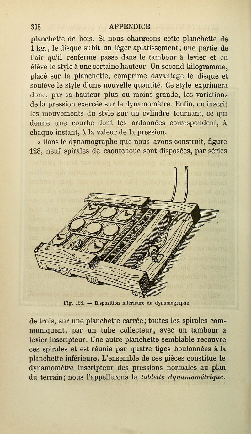 planchette de bois. Si nous chargeons cette planchette de 1 kg., le disque subit un léger aplatissement ; une partie de l'air qu'il renferme passe dans le tambour à levier et en élève le style à une certaine hauteur. Un second kilogramme, placé sur la planchette, comprime davantage le disque et soulève le style d'une nouvelle quantité. Ce style exprimera donc, par sa hauteur plus ou moins grande, les variations de la pression exercée sur le dynamomètre. Enfin, on inscrit les mouvements du style sur un cylindre tournant, ce qui donne une courbe dont les ordonnées correspondent, à chaque instant, à la valeur de la pression. « Dans le dynamographe que nous avons construit, figure 128, neuf spirales de caoutchouc sont disposées, par séries Fig. 128. — Disposition intérieure du dynamographe. de trois, sur une planchette carrée; toutes les spirales com- muniquent, par un tube collecteur, avec un tambour à levier inscripteur. Une autre planchette semblable recouvre ces spirales et est réunie par quatre tiges boulonnées à la planchette inférieure. L'ensemble de ces pièces constitue le dynamomètre inscripteur des pressions normales au plan du terrain,^ nous l'appellerons la tablette dynamométrique.