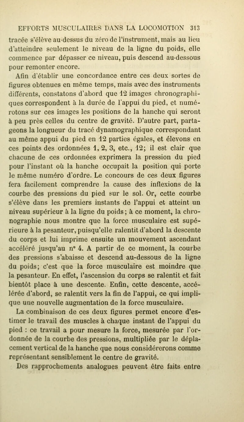 tracée s'élève au-dessus du zéro de l'instrument, mais au lieu d'atteindre seulement le niveau de la ligne du poids, elle commence par dépasser ce niveau, puis descend au-dessous pour remonter encore. Afin détablir une concordance entre ces deux sortes de figures obtenues en même temps, mais avec des instruments diiïérents, constatons d'abord que 12 images chronographi- ques correspondent à la durée de l'appui du pied, et numé- rotons sur ces images les positions de la hanche qui seront à peu près celles du centre de gravité. D'autre part, parta- geons la longueur du tracé dynamographique correspondant au même appui du pied en 12 parties égales, et élevons en ces points des ordonnées 1, 2, 3, etc., 12; il est clair que chacune de ces ordonnées exprimera la pression du pied pour l'instant où la hanche occupait la position qui porte le même numéro d'ordre. Le concours de ces deux figures fera facilement comprendre la cause des inflexions de la courbe des pressions du pied sur le sol. Or, cette courbe s'élève dans les premiers instants de l'appui et atteint un niveau supérieur à la ligne du poids ; à ce moment, la chro- nographie nous montre que la force musculaire est supé- rieure à la pesanteur, puisqu'elle ralentit d'abord la descente du corps et lui imprime ensuite un mouvement ascendant accéléré jusqu'au n 4. A partir de ce moment, la courbe des pressions s'abaisse et descend au-dessous de la ligne du poids; c'est que la force musculaire est moindre que la pesanteur. En effet, l'ascension du corps se ralentit et fait bientôt place à une descente. Enfin, cette descente, accé- lérée d'abord, se ralentit vers la fin de l'appui, ce qui impli- que une nouvelle augmentation de la force musculaire. La combinaison de ces deux figures permet encore d'es- timer le travail des muscles à chaque instant de l'appui du pied : ce travail a pour mesure la force, mesurée par l'or- donnée de la courbe des pressions, multipliée par le dépla- cement vertical de la hanche que nous considérerons comme représentant sensiblement le centre de gravité. Des rapprochements analogues peuvent être faits entre