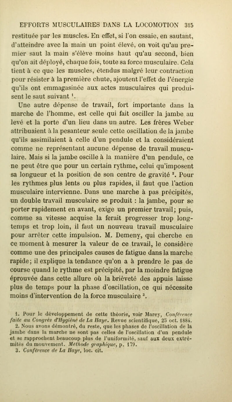 restituée par les muscles. En effet, si l'on essaie, en sautant, d'atteindre avec la main un point élevé, on voit qu'au pre- mier saut la main s'élève moins haut qu'au second, bien qu'on ait déployé, chaque fois, toute sa force musculaire. Cela tient à ce que les muscles, étendus malgré leur contraction pour résister à la première chute, ajoutent l'effet de l'énergie qu'ils ont emmagasinée aux actes musculaires qui produi- sent le saut suivant *. Une autre dépense de travail, fort importante dans la marche de l'homme, est celle qui fait osciller la jambe au levé et la porte d'un lieu dans un autre. Les frères Weber attribuaient à la pesanteur seule cette oscillation delà jambe qu'ils assimilaient à celle d'un pendule et la considéraient comme ne représentant aucune dépense de travail muscu- laire. Mais si la jambe oscille à la manière d'un pendule, ce ne peut être que pour un certain rythme, celui qu'imposent sa longueur et la position de son centre de gravité *. Pour les rythmes plus lents ou plus rapides, il faut que l'action musculaire intervienne. Dans une marche à pas précipités, un double travail musculaire se produit : la jambe, pour se porter rapidement en avant, exige un premier travail ; puis, comme sa vitesse acquise la ferait progresser trop long- temps et trop loin, il faut un nouveau travail musculaire pour arrêter cette impulsion. M. Demeny, qui cherche en ce moment à mesurer la valeur de ce travail, le considère comme une des principales causes de fatigue dans la marche rapide ; il explique la tendance qu'on a à prendre le pas de course quand le rythme est précipité, par la moindre fatigue éprouvée dans cette allure où la brièveté des appuis laisse plus de temps pour la phase d'oscillation, ce qui nécessite moins d'intervention de la force musculaire ^ 1. Pour le développement de cette théorie, voir Marey, Confévmce faite au Congrès d'Hygiène de La Haye. Revue scientifique, 23 oct. 1884. 2. Nous avons démontré, du reste, que les phases de l'oscillation de la jambe dans la marche ne sont pas celles de l'oscillation d'un pendule et se rapprochent beaucoup plus de l'uniforniité, sauf aux deux extré- mités du mouvement. Mét/iodc çjraphique, p. 17'J. 3. Conférence de La Haye, loc. cit.