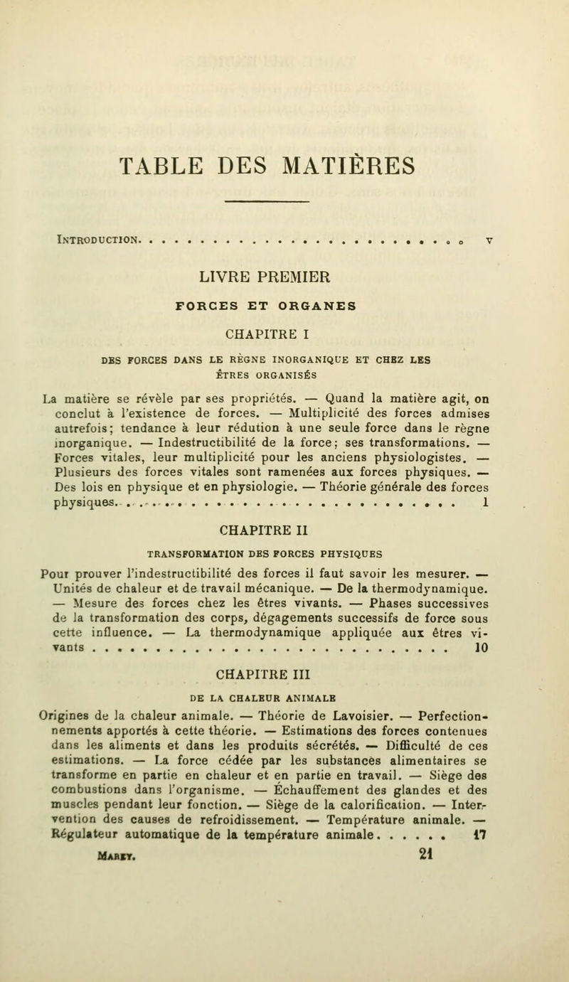 TABLE DES MATIÈRES Introduction. LIVRE PREMIER FORCES ET ORGANES CHAPITRE I DBS FORCES DANS LE RÈGNB INORGANIQUE ET CHBZ LES ÊTRES ORGANISÉS La matière se révèle par ses propriétés. — Quand la matière agit, on conclut à l'existence de forces. — Multiplicité des forces admises autrefois; tendance à leur rédution à une seule force dans le règne inorganique. — Indestructibilité de la force; ses transformations. — Forces vitales, leur multiplicité pour les anciens physiologistes. — Plusieurs des forces vitales sont ramenées aux forces physiques. — Des lois en physique et en physiologie. — Théorie générale des forces physiques. ».. 1 CHAPITRE II TRANSFORMATION DES FORCES PHYSIQUES Pour prouver l'indestructibilité des forces il faut savoir les mesurer. — Unités de chaleur et de travail mécanique. — De la thermodynamique. — Mesure des forces chez les êtres vivants. — Phases successives de la transformation des corps, dégagements successifs de force sous cette influence. — La thermodynamique appliquée aux êtres vi- vants 10 CHAPITRE III DE LA CHALEUR ANIMALE Origines de la chaleur animale. — Théorie de Lavoisier. — Perfection- nements apportés à cette théorie. — Estimations des forces contenues dans les aliments et dans les produits sécrétés. — Difficulté de ces estimations. — La force cédée par les substances alimentaires se transforme en partie en chaleur et en partie en travail. — Siège des combustions dans l'organisme. — Échauffement des glandes et des muscles pendant leur fonction. — Siège de la calorification. — Inter- vention des causes de refroidissement. — Température animale. — Régulateur automatique de la température animale 17 Mabkt. 21